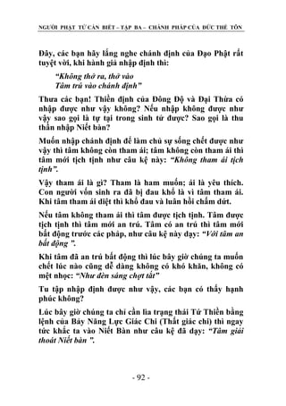 NGƢỜI PHẬT TỬ CẦN BIẾT – TẬP BA – CHÁNH PHÁP CỦA ĐỨC THẾ TÔN

Đây, các bạn hãy lắng nghe chánh định của Đạo Phật rất
tuyệt vời, khi hành giả nhập định thì:
“Không thở ra, thở vào
Tâm trú vào chánh định”
Thƣa các bạn! Thiền định của Đông Độ và Đại Thừa có
nhập đƣợc nhƣ vậy không? Nếu nhập không đƣợc nhƣ
vậy sao gọi là tự tại trong sinh tử đƣợc? Sao gọi là thu
thần nhập Niết bàn?
Muốn nhập chánh định để làm chủ sự sống chết đƣợc nhƣ
vậy thì tâm không còn tham ái; tâm không còn tham ái thì
tâm mới tịch tịnh nhƣ câu kệ này: “Không tham ái tịch
tịnh”.
Vậy tham ái là gì? Tham là ham muốn; ái là yêu thích.
Con ngƣời vốn sinh ra đã bị đau khổ là vì tâm tham ái.
Khi tâm tham ái diệt thì khổ đau và luân hồi chấm dứt.
Nếu tâm không tham ái thì tâm đƣợc tịch tịnh. Tâm đƣợc
tịch tịnh thì tâm mới an trú. Tâm có an trú thì tâm mới
bất động trƣớc các pháp, nhƣ câu kệ này dạy: “Với tâm an
bất động ”.
Khi tâm đã an trú bất động thì lúc bây giờ chúng ta muốn
chết lúc nào cũng dễ dàng không có khó khăn, không có
mệt nhọc: “Như đèn sáng chợt tắt”
Tu tập nhập định đƣợc nhƣ vậy, các bạn có thấy hạnh
phúc không?
Lúc bây giờ chúng ta chỉ cần lìa trạng thái Tứ Thiền bằng
lệnh của Bảy Năng Lực Giác Chi (Thất giác chi) thì ngay
tức khắc ta vào Niết Bàn nhƣ câu kệ đã dạy: “Tâm giải
thoát Niết bàn ”.

- 92 -

 