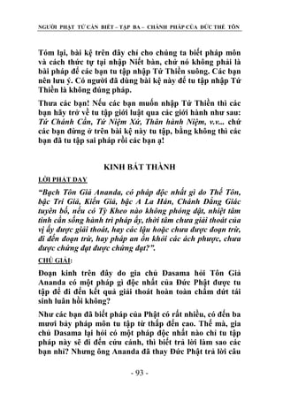 NGƢỜI PHẬT TỬ CẦN BIẾT – TẬP BA – CHÁNH PHÁP CỦA ĐỨC THẾ TÔN

Tóm lại, bài kệ trên đây chỉ cho chúng ta biết pháp môn
và cách thức tự tại nhập Niết bàn, chứ nó không phải là
bài pháp để các bạn tu tập nhập Tứ Thiền suông. Các bạn
nên lƣu ý. Có ngƣời đã dùng bài kệ này để tu tập nhập Tứ
Thiền là không đúng pháp.
Thƣa các bạn! Nếu các bạn muốn nhập Tứ Thiền thì các
bạn hãy trở về tu tập giới luật qua các giới hành nhƣ sau:
Tứ Chánh Cần, Tứ Niệm Xứ, Thân hành Niệm, v.v... chứ
các bạn đừng ở trên bài kệ này tu tập, bằng không thì các
bạn đã tu tập sai pháp rồi các bạn ạ!
KINH BÁT THÀNH
LỜI PHẬT DẠY

“Bạch Tôn Giả Ananda, có pháp độc nhất gì do Thế Tôn,
bậc Trí Giả, Kiến Giả, bậc A La Hán, Chánh Đẳng Giác
tuyên bố, nếu có Tỳ Kheo nào không phóng dật, nhiệt tâm
tinh cần sống hành trì pháp ấy, thời tâm chưa giải thoát của
vị ấy được giải thoát, hay các lậu hoặc chưa được đoạn trừ,
đi đến đoạn trừ, hay pháp an ổn khỏi các ách phược, chưa
được chứng đạt được chứng đạt?”.
CHÖ GIẢI:

Đoạn kinh trên đây do gia chủ Dasama hỏi Tôn Giả
Ananda có một pháp gì độc nhất của Đức Phật đƣợc tu
tập để đi đến kết quả giải thoát hoàn toàn chấm dứt tái
sinh luân hồi không?
Nhƣ các bạn đã biết pháp của Phật có rất nhiều, có đến ba
mƣơi bảy pháp môn tu tập từ thấp đến cao. Thế mà, gia
chủ Dasama lại hỏi có một pháp độc nhất nào chỉ tu tập
pháp này sẽ đi đến cứu cánh, thì biết trả lời làm sao các
bạn nhỉ? Nhƣng ông Ananda đã thay Đức Phật trả lời câu
- 93 -

 