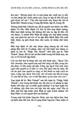NGƢỜI PHẬT TỬ CẦN BIẾT – TẬP BA – CHÁNH PHÁP CỦA ĐỨC THẾ TÔN

hỏi này: “Không phải chỉ có một pháp độc nhất mà có đến
cả tám pháp độc nhất, pháp nào cũng tu tập đi đến kết quả
giải thoát rốt ráo”. Cho nên bài kinh này đƣợc lấy tên là
Kinh Bát Thành trong Trung Bộ Kinh, tập II, trang 30.
Nhƣng kinh Bát Thành này đã bị ngƣời sau thêm vào Bốn
Định Vô Sắc. Bốn Định Vô Sắc là bốn loại định tƣởng.
Bốn loại định tƣởng thì không thể nào tu tập đi đến rốt
ráo đƣợc, vì chính Đức Phật đã nhập các loại định tƣởng
này còn phải bỏ mà trở về tu tập Bốn Định Hữu Sắc mới
thấy đƣợc sự giải thoát làm chủ sanh, tử chấm dứt luân
hồi.
Bốn loại định vô sắc này đƣợc cộng chung lại với tám
pháp đầu tiên là 12 pháp, nhƣ vậy bài kinh này đúng ra
phải có tên là “Thập Nhị Thành” chứ đâu gọi là “Bát
Thành” đƣợc. Đó là cái sai thứ nhất trong bài kinh này, do
các vị Tổ Sƣ kết tập kinh.
Cái sai thứ hai là đoạn kết của bài kinh này: “Bạch Tôn
Giả Ananda, như người tìm một kho tàng cất dấu, trong lúc
tìm được 11 kho tàng cất dấu. Cũng vậy bạch Tôn Giả, như
ngôi nhà người ta có đến 11 cửa, khi ngôi nhà bị cháy, thì
chỉ do một cửa người ta cũng có thể thoát ra một cách an
toàn. Cũng vậy, bạch Tôn Giả, chỉ với một cửa bất tử trong
11 cửa bất tử này, con có thể đạt được sự an toàn cho con”.
Tựa kinh đề là “Bát Thành” mà kết luận là “Thập Nhất
Thành”, còn trong bài kinh này thì nêu ra 12 pháp tu tập.
Kinh viết nhƣ vậy có nhất quán không? Các bạn nghĩ sao
về những việc làm của các bậc tôn túc ngày xƣa? Họ có
thấy khi kết tập kinh sách Phật là một trách nhiệm với
Đạo Phật và con ngƣời đời sau không?
Trong một bài kinh Nguyên Thủy mà còn thêm bớt, làm
sai lệch nhƣ thế này thì cả tạng kinh Nguyên Thủy hiện có
- 94 -

 