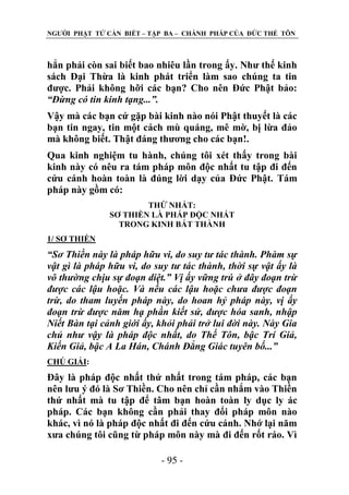 NGƢỜI PHẬT TỬ CẦN BIẾT – TẬP BA – CHÁNH PHÁP CỦA ĐỨC THẾ TÔN

hẳn phải còn sai biết bao nhiêu lần trong ấy. Nhƣ thế kinh
sách Đại Thừa là kinh phát triển làm sao chúng ta tin
đƣợc. Phải không hỡi các bạn? Cho nên Đức Phật bảo:
“Đừng có tin kinh tạng...”.
Vậy mà các bạn cứ gặp bài kinh nào nói Phật thuyết là các
bạn tin ngay, tin một cách mù quáng, mê mờ, bị lừa đảo
mà không biết. Thật đáng thƣơng cho các bạn!.
Qua kinh nghiệm tu hành, chúng tôi xét thấy trong bài
kinh này có nêu ra tám pháp môn độc nhất tu tập đi đến
cứu cánh hoàn toàn là đúng lời dạy của Đức Phật. Tám
pháp này gồm có:
THỨ NHẤT:
SƠ THIỀN LÀ PHÁP ĐỘC NHẤT
TRONG KINH BÁT THÀNH
1/ SƠ THIỀN

“Sơ Thiền này là pháp hữu vi, do suy tư tác thành. Phàm sự
vật gì là pháp hữu vi, do suy tư tác thành, thời sự vật ấy là
vô thường chịu sự đoạn diệt.” Vị ấy vững trú ở đây đoạn trừ
được các lậu hoặc. Và nếu các lậu hoặc chưa được đoạn
trừ, do tham luyến pháp này, do hoan hỷ pháp này, vị ấy
đoạn trừ được năm hạ phần kiết sử, được hóa sanh, nhập
Niết Bàn tại cảnh giới ấy, khỏi phải trở lui đời này. Này Gia
chủ như vậy là pháp độc nhất, do Thế Tôn, bậc Trí Giả,
Kiến Giả, bậc A La Hán, Chánh Đẳng Giác tuyên bố...”
CHÖ GIẢI:

Đây là pháp độc nhất thứ nhất trong tám pháp, các bạn
nên lƣu ý đó là Sơ Thiền. Cho nên chỉ cần nhắm vào Thiền
thứ nhất mà tu tập để tâm bạn hoàn toàn ly dục ly ác
pháp. Các bạn không cần phải thay đổi pháp môn nào
khác, vì nó là pháp độc nhất đi đến cứu cánh. Nhớ lại năm
xƣa chúng tôi cũng từ pháp môn này mà đi đến rốt ráo. Vì
- 95 -

 