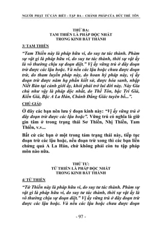 NGƢỜI PHẬT TỬ CẦN BIẾT – TẬP BA – CHÁNH PHÁP CỦA ĐỨC THẾ TÔN

THỨ BA:
TAM THIỀN LÀ PHÁP ĐỘC NHẤT
TRONG KINH BÁT THÀNH
3/ TAM THIỀN

“Tam Thiền này là pháp hữu vi, do suy tư tác thành. Phàm
sự vật gì là pháp hữu vi, do suy tư tác thành, thời sự vật ấy
là vô thường chịu sự đoạn diệt.” Vị ấy vững trú ở đây đoạn
trừ được các lậu hoặc. Và nếu các lậu hoặc chưa được đoạn
trừ, do tham luyến pháp này, do hoan hỷ pháp này, vị ấy
đoạn trừ được năm hạ phần kiết sử, được hóa sanh, nhập
Niết Bàn tại cảnh giới ấy, khỏi phải trở lui đời này. Này Gia
chủ như vậy là pháp độc nhất, do Thế Tôn, bậc Trí Giả,
Kiến Giả, Bậc A La Hán, Chánh Đẳng Giác tuyên bố...”.
CHÖ GIẢI:

Ở đây các bạn nên lƣu ý đoạn kinh này: “Vị ấy vững trú ở
đây đoạn trừ được các lậu hoặc”. Vững trú có nghĩa là giữ
gìn tâm ở trong trạng thái Sơ Thiền, Nhị Thiền, Tam
Thiền, v.v...
Bất cứ các bạn ở một trong tám trạng thái này, tiếp tục
đoạn trừ các lậu hoặc, nếu đoạn trừ xong thì các bạn liền
chứng quả A La Hán, chứ không phải còn tu tập pháp
môn nào nữa.
THỨ TƢ:
TỨ THIỀN LÀ PHÁP ĐỘC NHẤT
TRONG KINH BÁT THÀNH
4/ TỨ THIỀN

“Tứ Thiền này là pháp hữu vi, do suy tư tác thành. Phàm sự
vật gì là pháp hữu vi, do suy tư tác thành, thời sự vật ấy là
vô thường chịu sự đoạn diệt.” Vị ấy vững trú ở đây đoạn trừ
được các lậu hoặc. Và nếu các lậu hoặc chưa được đoạn
- 97 -

 