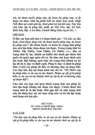 NGƢỜI PHẬT TỬ CẦN BIẾT – TẬP BA – CHÁNH PHÁP CỦA ĐỨC THẾ TÔN

trừ, do tham luyến pháp này, do hoan hỷ pháp này, vị ấy
đoạn trừ được năm hạ phần kiết sử, được hóa sanh, nhập
Niết Bàn tại cảnh giới ấy, khỏi phải trở lui đời này. Này Gia
chủ như vậy là pháp độc nhất, do Thế Tôn, bậc Trí Giả,
Kiến Giả, Bậc A La Hán, Chánh Đẳng Giác tuyên bố...”.
CHÖ GIẢI:

Ở đây các bạn nên lƣu ý ở đoạn kinh này: “Và nếu các lậu
hoặc chưa được đoạn trừ, do tham luyến pháp này, do hoan
hỷ pháp này”. Do tham luyến và hoan hỷ trạng thái pháp
này nên lậu hoặc chƣa đoạn trừ đƣợc. Trong trạng thái Sơ
Thiền, Nhị Thiền, Tam Thiền, Tứ Thiền, v.v... đều có
trạng thái hỷ lạc, khinh an khiến cho hành giả thích thú
quên ăn quên ngủ quên tất cả. Do tâm còn ham thích nên
lậu hoặc diệt không sạch mặc dù trạng thái khinh an hỷ
lạc đó do ly dục và định sanh. Pháp ly dục và định là pháp
hữu vi nên các pháp đó đều vô thƣờng chịu sự đoạn diệt.
Các bạn hãy đọc lại đoạn kinh này thì rõ: “Tứ Thiền này
là pháp hữu vi, do suy tư tác thành. Phàm sự vật gì là pháp
hữu vi, do suy tư tác thành, thời sự vật ấy là vô thường chịu
sự đoạn diệt”.
Cho nên các bạn còn ham thích trạng thái của pháp ấy
nên lậu hoặc không thể đoạn trừ đƣợc. Chính thích thú
trạng thái ấy là lậu hoặc. Khi gặp bất cứ một trạng thái
nào dù đúng hay sai các bạn cũng nên xả bỏ thì lậu hoặc
mới đoạn trừ tận gốc.
THỨ NĂM:
TỪ TÂM LÀ PHÁP ĐỘC NHẤT
TRONG KINH BÁT THÀNH
5/ TỪ TÂM

“Từ tâm này là pháp hữu vi, do suy tư tác thành. Phàm sự
vật gì là pháp hữu vi, do suy tư tác thành, thời sự vật ấy là
- 98 -

 