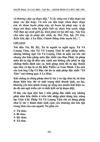 NGƢỜI PHẬT TỬ CẦN BIẾT – TẬP BA – CHÁNH PHÁP CỦA ĐỨC THẾ TÔN

vô thường chịu sự đoạn diệt.” Vị ấy vững trú ở đây đoạn trừ
được các lậu hoặc. Và nếu các lậu hoặc chưa được đoạn
trừ, do tham luyến pháp này, do hoan hỷ pháp này, vị ấy
đoạn trừ được năm hạ phần kiết sử, được hóa sanh, nhập
Niết Bàn tại cảnh giới ấy, khỏi phải trở lui đời này. Này Gia
chủ như vậy là pháp độc nhất, do Thế Tôn, bậc Trí Giả,
Kiến Giả, bậc A La Hán, Chánh Đẳng Giác tuyên bố...”.
CHÖ GIẢI:

Nói đến Từ, Bi, Hỷ, Xả là ngƣời ta nghĩ ngay Tứ Vô
Lƣợng Tâm, cho Tứ Vô Lƣợng Tâm là một pháp môn,
nhƣng không ngờ Tứ Vô Lƣợng Tâm là một cái tên chỉ
chung cho bốn pháp môn độc nhất của Đạo Phật, từ pháp
môn đó tu tập đi đến cứu cánh mà không cần phải tu tập
những thiền định nào cả. Khi pháp môn đó tu tập thành
tựu tâm vô lậu là có đủ Bốn Thiền và Tam Minh. Cho nên
em trai ông Cấp Cô Độc chỉ do tu một pháp độc nhất “Từ
Tâm” mà chứng quả A La Hán.
Khi chúng ta dùng pháp nhƣ lý tác ý tu tập tâm từ, từ tâm
đƣợc hiện bày thì có một trạng thái thanh tịnh, an lạc,
thƣơng yêu hòa mình trong sự sống của muôn loài hiện ra,
do đó mà ngũ triền cái và thất kiết sử bị đoạn diệt.
Ở đây các bạn nên lƣu ý bốn pháp độc nhất này không
phải nhƣ bốn thiền ở trên khi nhập phải dùng bảy năng
lực Giác Chi. Pháp Tứ Vô Lƣợng Tâm chỉ có dùng pháp
nhƣ lý tác ý đánh thức tình cảm yêu thƣơng sâu kín tận
trong tâm của con ngƣời. Nó gồm có:
1- Từ tâm;
2- Bi tâm;
3- Hỷ tâm;
4- Xả tâm.

- 99 -

 