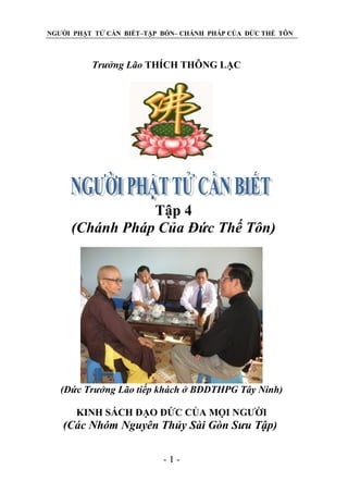 NGƢỜI PHẬT TỬ CẦN BIẾT–TẬP BỐN– CHÁNH PHÁP CỦA ĐỨC THẾ TÔN

Trƣởng Lão THÍCH THÔNG LẠC

Tập 4
(Chánh Pháp Của Đức Thế Tôn)

(Đức Trƣởng Lão tiếp khách ở BĐDTHPG Tây Ninh)
KINH SÁCH ĐẠO ĐỨC CỦA MỌI NGƢỜI

(Các Nhóm Nguyên Thủy Sài Gòn Sƣu Tập)
-1-

 