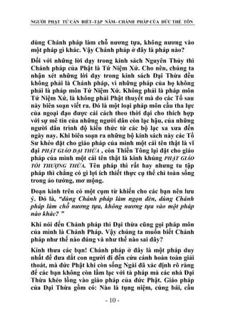 NGƯỜI PHẬT TỬ CẦN BIẾT–TẬP NĂM– CHÁNH PHÁP CỦA ĐỨC THẾ TÔN

dùng Chánh pháp làm chỗ nương tựa, không nương vào
một pháp gì khác. Vậy Chánh pháp ở đây là pháp nào?
Đối với những lời dạy trong kinh sách Nguyên Thủy thì
Chánh pháp của Phật là Tứ Niệm Xứ. Cho nên, chúng ta
nhận xét những lời dạy trong kinh sách Đại Thừa đều
không phải là Chánh pháp, vì những pháp của họ không
phải là pháp môn Tứ Niệm Xứ. Không phải là pháp môn
Tứ Niệm Xứ, là không phải Phật thuyết mà do các Tổ sau
này biên soạn viết ra. Đó là một loại pháp môn cầu tha lực
của ngoại đạo được cải cách theo thời đại cho thích hợp
với sự mê tín của những người dân còn lạc hậu, của những
người dân trình độ kiến thức từ các bộ lạc xa xưa đến
ngày nay. Khi biên soạn ra những bộ kinh sách này các Tổ
Sư khéo đặt cho giáo pháp của mình một cái tên thật là vĩ
đại PHẬT GIÁO ĐẠI THỪA , còn Thiền Tông lại đặt cho giáo
pháp của mình một cái tên thật là kinh khủng PHẬT GIÁO
TỐI THƢỢNG THỪA. Tên pháp thì rất hay nhưng tu tập
pháp thì chẳng có gì lợi ích thiết thực cụ thể chỉ toàn sống
trong ảo tưởng, mơ mộng.
Đoạn kinh trên có một cụm từ khiến cho các bạn nên lưu
ý. Đó là, “dùng Chánh pháp làm ngọn đèn, dùng Chánh
pháp làm chỗ nƣơng tựa, không nƣơng tựa vào một pháp
nào khác? ”
Khi nói đến Chánh pháp thì Đại thừa cũng gọi pháp môn
của mình là Chánh Pháp. Vậy chúng ta muốn biết Chánh
pháp như thế nào đúng và như thế nào sai đây?
Kính thưa các bạn! Chánh pháp ở đây là một pháp duy
nhất để đưa dắt con người đi đến cứu cánh hoàn toàn giải
thoát, mà đức Phật khi còn sống Ngài đã xác định rõ ràng
để các bạn không còn lầm lạc với tà pháp mà các nhà Đại
Thừa khéo lồng vào giáo pháp của đức Phật. Giáo pháp
của Đại Thừa gồm có: Nào là tụng niệm, cúng bái, cầu
- 10 -

 