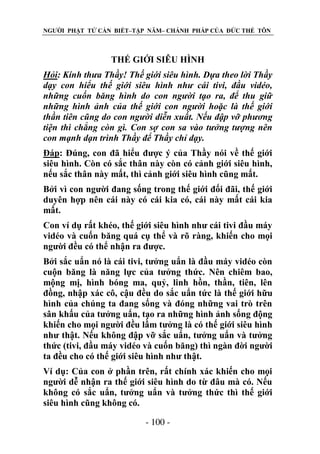 NGƯỜI PHẬT TỬ CẦN BIẾT–TẬP NĂM– CHÁNH PHÁP CỦA ĐỨC THẾ TÔN

THẾ GIỚI SIÊU HÌNH
Hỏi: Kính thƣa Thầy! Thế giới siêu hình. Dựa theo lời Thầy
dạy con hiểu thế giới siêu hình nhƣ cái tivi, đầu vidéo,
những cuốn băng hình do con ngƣời tạo ra, để thu giữ
những hình ảnh của thế giới con ngƣời hoặc là thế giới
thần tiên cũng do con ngƣời diễn xuất. Nếu đập vỡ phƣơng
tiện thì chẳng còn gì. Con sợ con sa vào tƣởng tƣợng nên
con mạnh dạn trình Thầy để Thầy chỉ dạy.
Đáp: Đúng, con đã hiểu được ý của Thầy nói về thế giới
siêu hình. Còn có sắc thân này còn có cảnh giới siêu hình,
nếu sắc thân này mất, thì cảnh giới siêu hình cũng mất.
Bởi vì con người đang sống trong thế giới đối đãi, thế giới
duyên hợp nên cái này có cái kia có, cái này mất cái kia
mất.
Con ví dụ rất khéo, thế giới siêu hình như cái tivi đầu máy
vidéo và cuốn băng quá cụ thể và rõ ràng, khiến cho mọi
người đều có thể nhận ra được.
Bởi sắc uẩn nó là cái tivi, tưởng uẩn là đầu máy vidéo còn
cuộn băng là năng lực của tưởng thức. Nên chiêm bao,
mộng mị, hình bóng ma, quỷ, linh hồn, thần, tiên, lên
đồng, nhập xác cô, cậu đều do sắc uẩn tức là thế giới hữu
hình của chúng ta đang sống và đóng những vai trò trên
sân khấu của tưởng uẩn, tạo ra những hình ảnh sống động
khiến cho mọi người đều lầm tưởng là có thế giới siêu hình
như thật. Nếu không đập vỡ sắc uẩn, tưởng uẩn và tưởng
thức (tivi, đầu máy vidéo và cuốn băng) thì ngàn đời người
ta đều cho có thế giới siêu hình như thật.
Ví dụ: Của con ở phần trên, rất chính xác khiến cho mọi
người dễ nhận ra thế giới siêu hình do từ đâu mà có. Nếu
không có sắc uẩn, tưởng uẩn và tưởng thức thì thế giới
siêu hình cũng không có.
- 100 -

 
