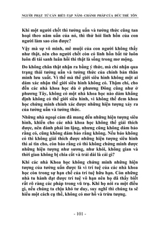 NGƯỜI PHẬT TỬ CẦN BIẾT–TẬP NĂM– CHÁNH PHÁP CỦA ĐỨC THẾ TÔN

Khi một người chết thì tưởng uẩn và tưởng thức cũng tan
hoại theo năm uẩn của nó, thì thử hỏi linh hồn của con
người làm sao còn được?
Vậy mà sự vô minh, mê muội của con người không thấy
như thật, nên cho người chết còn có linh hồn bất tử luôn
luôn đi tái sanh luân hồi thì thật là sống trong mơ mộng.
Do không chân thật nhận ra bằng ý thức, mà chỉ nhận qua
trạng thái tưởng uẩn và tưởng thức của chính bản thân
mình lưu xuất. Vì thế mà thế giới siêu hình không một ai
dám xác nhận thế giới siêu hình không có. Thậm chí, cho
đến các nhà khoa học dù ở phương Đông cũng như ở
phương Tây, không có một nhà khoa học nào dám khẳng
định không có thế giới siêu hình, vì không thể đem khoa
học chứng minh chính xác được những hiện tượng xảy ra
của tưởng uẩn và tưởng thức.
Những nhà ngoại cảm đã mang đến những hiện tượng siêu
hình, khiến cho các nhà khoa học không thể giải thích
được, nên đành phải im lặng, nhưng cũng không dám bảo
rằng có, cũng không dám bảo rằng không. Nếu bảo không
có thì không giải thích được những hiện tượng siêu hình
thì ai tin cho, còn bảo rằng có thì không chứng minh được
những hiện tượng như sương, như khói, không gian và
thời gian không bị chia cắt và trải dài là cái gì?
Khi các nhà Khoa học không chứng minh những hiện
tượng của tưởng uẩn được là vì trí tuệ của các nhà khoa
học còn trong sự hạn chế của trí tuệ hữu hạn. Còn những
nhà tu hành đạt được trí tuệ vô hạn nên họ đã thấy biết
rất rõ ràng các pháp trong vũ trụ. Khi họ nói ra một điều
gì, nếu chúng ta chịu khó tư duy, suy nghĩ thì chúng ta sẽ
hiểu một cách cụ thể, không có mơ hồ và trừu tượng.

- 101 -

 