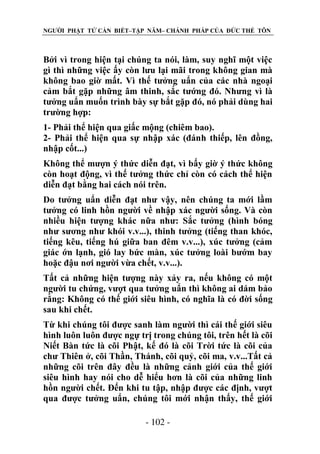 NGƯỜI PHẬT TỬ CẦN BIẾT–TẬP NĂM– CHÁNH PHÁP CỦA ĐỨC THẾ TÔN

Bởi vì trong hiện tại chúng ta nói, làm, suy nghĩ một việc
gì thì những việc ấy còn lưu lại mãi trong không gian mà
không bao giờ mất. Vì thế tưởng uẩn của các nhà ngoại
cảm bắt gặp những âm thinh, sắc tướng đó. Nhưng vì là
tưởng uẩn muốn trình bày sự bắt gặp đó, nó phải dùng hai
trường hợp:
1- Phải thể hiện qua giấc mộng (chiêm bao).
2- Phải thể hiện qua sự nhập xác (đánh thiếp, lên đồng,
nhập cốt...)
Không thể mượn ý thức diễn đạt, vì bấy giờ ý thức không
còn hoạt động, vì thế tưởng thức chỉ còn có cách thể hiện
diễn đạt bằng hai cách nói trên.
Do tưởng uẩn diễn đạt như vậy, nên chúng ta mới lầm
tưởng có linh hồn người về nhập xác người sống. Và còn
nhiều hiện tượng khác nữa như: Sắc tưởng (hình bóng
như sương như khói v.v...), thinh tưởng (tiếng than khóc,
tiếng kêu, tiếng hú giữa ban đêm v.v...), xúc tưởng (cảm
giác ớn lạnh, gió lay bức màn, xúc tưởng loài bướm bay
hoặc đậu nơi người vừa chết, v.v...).
Tất cả những hiện tượng này xảy ra, nếu không có một
người tu chứng, vượt qua tưởng uẩn thì không ai dám bảo
rằng: Không có thế giới siêu hình, có nghĩa là có đời sống
sau khi chết.
Từ khi chúng tôi được sanh làm người thì cái thế giới siêu
hình luôn luôn được ngự trị trong chúng tôi, trên hết là cõi
Niết Bàn tức là cõi Phật, kế đó là cõi Trời tức là cõi của
chư Thiên ở, cõi Thần, Thánh, cõi quỷ, cõi ma, v.v...Tất cả
những cõi trên đây đều là những cảnh giới của thế giới
siêu hình hay nói cho dễ hiểu hơn là cõi của những linh
hồn người chết. Đến khi tu tập, nhập được các định, vượt
qua được tưởng uẩn, chúng tôi mới nhận thấy, thế giới
- 102 -

 