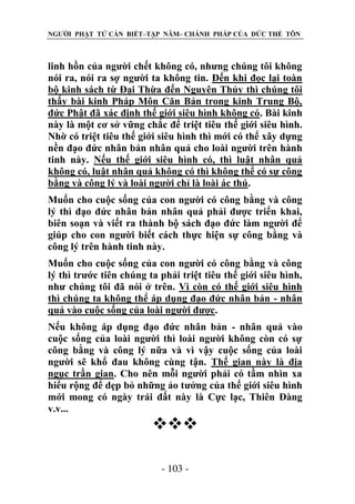 NGƯỜI PHẬT TỬ CẦN BIẾT–TẬP NĂM– CHÁNH PHÁP CỦA ĐỨC THẾ TÔN

linh hồn của người chết không có, nhưng chúng tôi không
nói ra, nói ra sợ người ta không tin. Đến khi đọc lại toàn
bộ kinh sách từ Đại Thừa đến Nguyên Thủy thì chúng tôi
thấy bài kinh Pháp Môn Căn Bản trong kinh Trung Bộ,
đức Phật đã xác định thế giới siêu hình không có. Bài kinh
này là một cơ sở vững chắc để triệt tiêu thế giới siêu hình.
Nhờ có triệt tiêu thế giới siêu hình thì mới có thể xây dựng
nền đạo đức nhân bản nhân quả cho loài người trên hành
tinh này. Nếu thế giới siêu hình có, thì luật nhân quả
không có, luật nhân quả không có thì không thể có sự công
bằng và công lý và loài người chỉ là loài ác thú.
Muốn cho cuộc sống của con người có công bằng và công
lý thì đạo đức nhân bản nhân quả phải được triển khai,
biên soạn và viết ra thành bộ sách đạo đức làm người để
giúp cho con người biết cách thực hiện sự công bằng và
công lý trên hành tinh này.
Muốn cho cuộc sống của con người có công bằng và công
lý thì trước tiên chúng ta phải triệt tiêu thế giới siêu hình,
như chúng tôi đã nói ở trên. Vì còn có thế giới siêu hình
thì chúng ta không thể áp dụng đạo đức nhân bản - nhân
quả vào cuộc sống của loài người được.
Nếu không áp dụng đạo đức nhân bản - nhân quả vào
cuộc sống của loài người thì loài người không còn có sự
công bằng và công lý nữa và vì vậy cuộc sống của loài
người sẽ khổ đau không cùng tận. Thế gian này là địa
ngục trần gian. Cho nên mỗi người phải có tầm nhìn xa
hiểu rộng để dẹp bỏ những ảo tưởng của thế giới siêu hình
mới mong có ngày trái đất này là Cực lạc, Thiên Đàng
v.v...


- 103 -

 