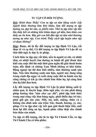 NGƯỜI PHẬT TỬ CẦN BIẾT–TẬP NĂM– CHÁNH PHÁP CỦA ĐỨC THẾ TÔN

TU TẬP CÓ ĐỐI TƯỢNG
Hỏi: Kính thƣa Thầy! Con tu tập xả tâm bằng cách: Lấy
ngƣời khác thƣờng làm khó khăn, làm đối tƣợng tu tập
buông xả, dẹp bỏ sân, si, phiền não. Nhờ tu tập nhƣ vậy lần
lần thấy hết và những khó khăn đƣợc gỡ dần, bản thân con
thấy an ổn hơn. Bây giờ con bắt đầu tập xả tâm nhớ thƣờng
tƣơng tự nhƣ vậy. Con trình Thầy cách tập luyện nhƣ vậy
có đƣợc không?
Đáp: Được, đó là lấy đối tượng tu tập Định Vô Lậu, rất
thực tế và cụ thể, Có đối tượng tu tập Định Vô Lậu để xả
tâm diệt ngã, ly dục ly ác pháp.
Cách thức tu tập này rất khó, nếu là người có chí, có nhiệt
tâm, có nhiệt huyết tìm đường tu hành để giải thoát đau
khổ của cuộc đời thì một thời gian ngắn đã giải thoát hoàn
toàn, đắc định và chứng Tam Minh không có khó khăn.
Bằng ngược lại thì đau khổ nhiều, tâm thường sanh oán
hận. Nếu tâm thường sanh oán hận, người này đang sống
trong cảnh địa ngục và cuối cùng cuộc đời tu hành của họ
cũng chẳng có ích gì cho chính bản thân họ, lại càng làm
cho họ khổ đau hơn.
Lấy đối tượng tu tập Định Vô Lậu là phải thông suốt lý
nhân quả, lý duyên hợp, thân ngũ uẩn, và còn phải dùng
pháp hướng tâm “tâm nhƣ cục đất”, phải tập tỉnh thức
trong mọi công việc làm hàng ngày, phải thiểu dục tri túc;
phải giữ gìn sáu căn: Mắt, tai, mũi, miệng, thân và ý
không cho dính mắc sáu trần: Sắc, thanh, hương, vị, xúc,
pháp. Có tu tập như vậy kết quả giải thoát hiện tiền, mới
đem lại đời sống an lạc, hạnh phúc chân thật cho chính
bản thân của mình.
Tu tập có đối tượng, tức là tu tập Tứ Chánh Cần, tu tập
Tứ Chánh Cần có bốn phần:
- 104 -

 
