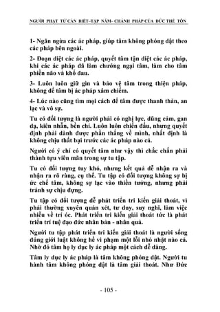 NGƯỜI PHẬT TỬ CẦN BIẾT–TẬP NĂM– CHÁNH PHÁP CỦA ĐỨC THẾ TÔN

1- Ngăn ngừa các ác pháp, giúp tâm không phóng dật theo
các pháp bên ngoài.
2- Đoạn diệt các ác pháp, quyết tâm tận diệt các ác pháp,
khi các ác pháp đã làm chướng ngại tâm, làm cho tâm
phiền não và khổ đau.
3- Luôn luôn giữ gìn và bảo vệ tâm trong thiện pháp,
không để tâm bị ác pháp xâm chiếm.
4- Lúc nào cũng tìm mọi cách để tâm được thanh thản, an
lạc và vô sự.
Tu có đối tượng là người phải có nghị lực, dũng cảm, gan
dạ, kiên nhẫn, bền chí. Luôn luôn chiến đấu, nhưng quyết
định phải dành được phần thắng về mình, nhất định là
không chịu thất bại trước các ác pháp nào cả.
Người có ý chí có quyết tâm như vậy thì chắc chắn phải
thành tựu viên mãn trong sự tu tập.
Tu có đối tượng tuy khó, nhưng kết quả dễ nhận ra và
nhận ra rõ ràng, cụ thể. Tu tập có đối tượng không sợ bị
ức chế tâm, không sợ lạc vào thiền tưởng, nhưng phải
tránh sự chịu đựng.
Tu tập có đối tượng dễ phát triển tri kiến giải thoát, vì
phải thường xuyên quán xét, tư duy, suy nghĩ, làm việc
nhiều về trí óc. Phát triển tri kiến giải thoát tức là phát
triển trí tuệ đạo đức nhân bản - nhân quả.
Người tu tập phát triển tri kiến giải thoát là người sống
đúng giới luật không hề vi phạm một lỗi nhỏ nhặt nào cả.
Nhờ đó tâm họ ly dục ly ác pháp một cách dễ dàng.
Tâm ly dục ly ác pháp là tâm không phóng dật. Người tu
hành tâm không phóng dật là tâm giải thoát. Như Đức

- 105 -

 