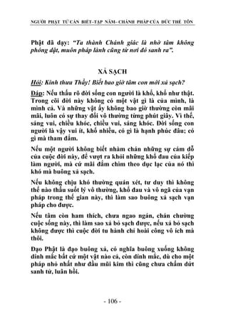 NGƯỜI PHẬT TỬ CẦN BIẾT–TẬP NĂM– CHÁNH PHÁP CỦA ĐỨC THẾ TÔN

Phật đã dạy: “Ta thành Chánh giác là nhờ tâm không
phóng dật, muôn pháp lành cũng từ nơi đó sanh ra”.
XẢ SẠCH
Hỏi: Kính thƣa Thầy! Biết bao giờ tâm con mới xả sạch?
Đáp: Nếu thấu rõ đời sống con người là khổ, khổ như thật.
Trong cõi đời này không có một vật gì là của mình, là
mình cả. Và những vật ấy không bao giờ thường còn mãi
mãi, luôn có sự thay đổi vô thường từng phút giây. Vì thế,
sáng vui, chiều khóc, chiều vui, sáng khóc. Đời sống con
người là vậy vui ít, khổ nhiều, có gì là hạnh phúc đâu; có
gì mà tham đắm.
Nếu một người không biết nhàm chán những sự cám dỗ
của cuộc đời này, để vượt ra khỏi những khổ đau của kiếp
làm người, mà cứ mãi đắm chìm theo dục lạc của nó thì
khó mà buông xả sạch.
Nếu không chịu khó thường quán xét, tư duy thì không
thể nào thấu suốt lý vô thường, khổ đau và vô ngã của vạn
pháp trong thế gian này, thì làm sao buông xả sạch vạn
pháp cho được.
Nếu tâm còn ham thích, chưa ngao ngán, chán chường
cuộc sống này, thì làm sao xả bỏ sạch được, nếu xả bỏ sạch
không được thì cuộc đời tu hành chỉ hoài công vô ích mà
thôi.
Đạo Phật là đạo buông xả, có nghĩa buông xuống không
dính mắc bất cứ một vật nào cả, còn dính mắc, dù cho một
pháp nhỏ nhất như đầu mũi kim thì cũng chưa chấm dứt
sanh tử, luân hồi.

- 106 -

 