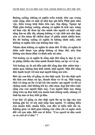 NGƯỜI PHẬT TỬ CẦN BIẾT–TẬP NĂM– CHÁNH PHÁP CỦA ĐỨC THẾ TÔN

Buông xuống, không có nghĩa trốn tránh, tiêu cực trong
cuộc sống, như có một số nhà học giả hiểu Phật giáo như
vậy, hiểu trong tinh thần tiêu cực, thụ động. Ngược lại
Phật giáo buông xuống, nhưng có nghĩa là tích cực, năng
nổ làm việc để đem lại cho mình cho người có một cuộc
sống ấm no đầy đủ, nhưng không vì vật chất mà chà đạp,
xâu xé lên nhau để chiếm đoạt về phần mình nhiều hơn.
Do đó buông xuống có nghĩa là không dính mắc, chứ
không có nghĩa tiêu cực không làm việc.
Nhàm chán không có nghĩa là chán đời. Ở đây có nghĩa là
thấu suốt được vạn pháp không có thực thể, nên tâm
không còn tham đắm và dính mắc nó nữa.
Nói buông xả có nghĩa là sống một đời sống ly dục ly các
ác pháp, khiến cho tâm mình thanh thản, an lạc và vô sự.
Nói buông xả, là nói đến một đời sống đạo đức nhân bản nhân quả, không làm khổ mình, khổ người. Một đời sống
đức hạnh tuyệt vời mà mọi người hằng mơ ước.
Bởi vậy con hãy cố gắng xả cho thật sạch. Xả cho thật sạch
thì tâm con được an lạc, thanh thản và vô sự. Một trạng
thái vô cùng an ổn và lợi ích cho muôn vạn người và tất cả
chúng sanh, chứ không ích kỷ, nhỏ mọn, hẹp hòi như cuộc
sống của con người hiện nay. Con người hiện nay đang
sống trên sự đau khổ của muôn loài chúng sanh, nhưng vô
tình họ nào có hay biết gì đâu.
Con hãy cố gắng xả cho thật sạch thì sự tu tập của con
không phí bỏ vô ích một kiếp làm người. Vì những điều
con muốn biết, muốn hiểu, con đều sẽ hiểu biết tất cả.
Không gian và thời gian không còn chia cắt và ngăn cách
đối với con nữa. Rồi con sẽ hiểu: “Con ngƣời từ đâu sanh
ra và chết đi về đâu” ?
- 107 -

 