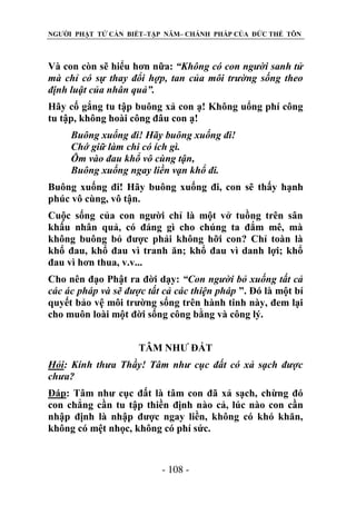 NGƯỜI PHẬT TỬ CẦN BIẾT–TẬP NĂM– CHÁNH PHÁP CỦA ĐỨC THẾ TÔN

Và con còn sẽ hiểu hơn nữa: “Không có con ngƣời sanh tử
mà chỉ có sự thay đổi hợp, tan của môi trƣờng sống theo
định luật của nhân quả”.
Hãy cố gắng tu tập buông xả con ạ! Không uổng phí công
tu tập, không hoài công đâu con ạ!
Buông xuống đi! Hãy buông xuống đi!
Chớ giữ làm chi có ích gì.
Ôm vào đau khổ vô cùng tận,
Buông xuống ngay liền vạn khổ đi.
Buông xuống đi! Hãy buông xuống đi, con sẽ thấy hạnh
phúc vô cùng, vô tận.
Cuộc sống của con người chỉ là một vở tuồng trên sân
khấu nhân quả, có đáng gì cho chúng ta đắm mê, mà
không buông bỏ được phải không hỡi con? Chỉ toàn là
khổ đau, khổ đau vì tranh ăn; khổ đau vì danh lợi; khổ
đau vì hơn thua, v.v...
Cho nên đạo Phật ra đời dạy: “Con ngƣời bỏ xuống tất cả
các ác pháp và sẽ đƣợc tất cả các thiện pháp ”. Đó là một bí
quyết bảo vệ môi trường sống trên hành tinh này, đem lại
cho muôn loài một đời sống công bằng và công lý.
TÂM NHƯ ĐẤT
Hỏi: Kính thƣa Thầy! Tâm nhƣ cục đất có xả sạch đƣợc
chƣa?
Đáp: Tâm như cục đất là tâm con đã xả sạch, chừng đó
con chẳng cần tu tập thiền định nào cả, lúc nào con cần
nhập định là nhập được ngay liền, không có khó khăn,
không có mệt nhọc, không có phí sức.

- 108 -

 