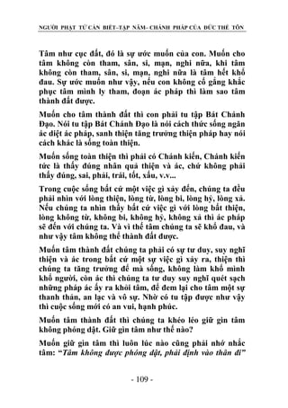NGƯỜI PHẬT TỬ CẦN BIẾT–TẬP NĂM– CHÁNH PHÁP CỦA ĐỨC THẾ TÔN

Tâm như cục đất, đó là sự ước muốn của con. Muốn cho
tâm không còn tham, sân, si, mạn, nghi nữa, khi tâm
không còn tham, sân, si, mạn, nghi nữa là tâm hết khổ
đau. Sự ước muốn như vậy, nếu con không cố gắng khắc
phục tâm mình ly tham, đoạn ác pháp thì làm sao tâm
thành đất được.
Muốn cho tâm thành đất thì con phải tu tập Bát Chánh
Đạo. Nói tu tập Bát Chánh Đạo là nói cách thức sống ngăn
ác diệt ác pháp, sanh thiện tăng trưởng thiện pháp hay nói
cách khác là sống toàn thiện.
Muốn sống toàn thiện thì phải có Chánh kiến, Chánh kiến
tức là thấy đúng nhân quả thiện và ác, chứ không phải
thấy đúng, sai, phải, trái, tốt, xấu, v.v...
Trong cuộc sống bất cứ một việc gì xảy đến, chúng ta đều
phải nhìn với lòng thiện, lòng từ, lòng bi, lòng hỷ, lòng xả.
Nếu chúng ta nhìn thấy bất cứ việc gì với lòng bất thiện,
lòng không từ, không bi, không hỷ, không xả thì ác pháp
sẽ đến với chúng ta. Và vì thế tâm chúng ta sẽ khổ đau, và
như vậy tâm không thể thành đất được.
Muốn tâm thành đất chúng ta phải có sự tư duy, suy nghĩ
thiện và ác trong bất cứ một sự việc gì xảy ra, thiện thì
chúng ta tăng trưởng để mà sống, không làm khổ mình
khổ người, còn ác thì chúng ta tư duy suy nghĩ quét sạch
những pháp ác ấy ra khỏi tâm, để đem lại cho tâm một sự
thanh thản, an lạc và vô sự. Nhờ có tu tập được như vậy
thì cuộc sống mới có an vui, hạnh phúc.
Muốn tâm thành đất thì chúng ta khéo léo giữ gìn tâm
không phóng dật. Giữ gìn tâm như thế nào?
Muốn giữ gìn tâm thì luôn lúc nào cũng phải nhớ nhắc
tâm: “Tâm không đƣợc phóng dật, phải định vào thân đi”
- 109 -

 