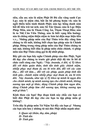 NGƯỜI PHẬT TỬ CẦN BIẾT–TẬP NĂM– CHÁNH PHÁP CỦA ĐỨC THẾ TÔN

siêu, cầu an; nào là niệm Phật Di Đà cầu vãng sanh Cực
Lạc; nào là niệm chú, bắt ấn hô phong hoán vũ; nào là
ngồi thiền kiến tánh thành Phật; nào lạy hồng danh sám
hối để tiêu trừ tai ách; nào Sổ Tức Quan; nào là Lục Diệu
Pháp Môn, nào là Tham Công Án, Tham Thoại Đầu; nào
là tu Nhĩ Căn Viên Thông, nào là biết vọng liền buông;
nào là chẳng niệm thiện niệm ác bản lai diện mục hiện tiền
v.v... Những pháp môn của Đại Thừa trên đây cũng làm
chúng ta tối mắt, không biết chọn lựa pháp nào là Chánh
pháp. Đứng trong rừng pháp môn của Đại Thừa chúng ta
mù mịt, không biết đâu là pháp môn chân chánh, vì pháp
môn nào Đại Thừa cũng gọi là đệ nhất pháp.
Bây giờ các bạn hãy nghe Chánh pháp của đức Phật, Ngài
đã dạy cho chúng ta trước giờ phút diệt độ tức là lời di
chúc cuối cùng của Ngài.: “Này Ananda, ở đời, vị Tỳ kheo
đối với thân quán thân, tinh tấn tỉnh giác chánh niệm,
nhiếp phục mọi tham ái, ƣu bi trên đời, đối với các cảm
thọ… đối với tâm… đối với các pháp, quán pháp tinh tấn
tỉnh giác, chánh niệm nhiếp phục mọi tham ái, ƣu bi trên
đời. Này Ananda, nhƣ vậy vị Tỳ kheo tự mình là ngọn đèn
cho chính mình, tự mình nƣơng tựa cho chính mình, không
nƣơng tựa một gì khác, dùng Chánh pháp làm ngọn đèn,
dùng Chánh pháp làm chỗ nƣơng tựa, không nƣơng tựa
một gì khác”.
Kính thưa các bạn! Đọc đoạn kinh này chắc các bạn có
biết đức Phật đã dạy cho các bạn tu tập pháp môn gì
không?.
Trên đây là pháp môn Tứ Niệm Xứ đấy các bạn ạ! Nhưng
các bạn nên lưu ý những từ mà đức Phật nhấn mạnh như:
I- Quan sát (thân, thọ, tâm, pháp)
II- Tinh tấn
II- Tỉnh giác
- 11 -

 