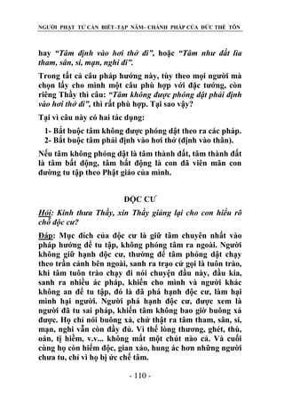 NGƯỜI PHẬT TỬ CẦN BIẾT–TẬP NĂM– CHÁNH PHÁP CỦA ĐỨC THẾ TÔN

hay “Tâm định vào hơi thở đi”, hoặc “Tâm nhƣ đất lìa
tham, sân, si, mạn, nghi đi”.
Trong tất cả câu pháp hướng này, tùy theo mọi người mà
chọn lấy cho mình một câu phù hợp với đặc tướng, còn
riêng Thầy thì câu: “Tâm không đƣợc phóng dật phải định
vào hơi thở đi”, thì rất phù hợp. Tại sao vậy?
Tại vì câu này có hai tác dụng:
1- Bắt buộc tâm không được phóng dật theo ra các pháp.
2- Bắt buộc tâm phải định vào hơi thở (định vào thân).
Nếu tâm không phóng dật là tâm thành đất, tâm thành đất
là tâm bất động, tâm bất động là con đã viên mãn con
đường tu tập theo Phật giáo của mình.
ĐỘC CƯ
Hỏi: Kính thƣa Thầy, xin Thầy giảng lại cho con hiểu rõ
chỗ độc cƣ?
Đáp: Mục đích của độc cư là giữ tâm chuyên nhất vào
pháp hướng để tu tập, không phóng tâm ra ngoài. Người
không giữ hạnh độc cư, thường để tâm phóng dật chạy
theo trần cảnh bên ngoài, sanh ra trạo cử gọi là tuôn trào,
khi tâm tuôn trào chạy đi nói chuyện đầu này, đầu kia,
sanh ra nhiều ác pháp, khiến cho mình và người khác
không an để tu tập, đó là đã phá hạnh độc cư, làm hại
mình hại người. Người phá hạnh độc cư, được xem là
người đã tu sai pháp, khiến tâm không bao giờ buông xả
được. Họ chỉ nói buông xả, chứ thật ra tâm tham, sân, si,
mạn, nghi vẫn còn đầy đủ. Vì thế lòng thương, ghét, thù,
oán, tị hiềm, v.v... không mất một chút nào cả. Và cuối
cùng họ còn hiểm độc, gian xảo, hung ác hơn những người
chưa tu, chỉ vì họ bị ức chế tâm.
- 110 -

 