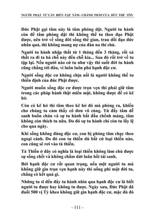 NGƯỜI PHẬT TỬ CẦN BIẾT–TẬP NĂM– CHÁNH PHÁP CỦA ĐỨC THẾ TÔN

Đức Phật gọi tâm này là tâm phóng dật. Người tu hành
còn để tâm phóng dật thì không thể tu theo đạo Phật
được, nên trở về sống đời sống thế gian, trau dồi đạo đức
nhân quả, thì không mang nợ của đàn na thí chủ.
Người tu hành nhập thất từ 1 tháng đến 3 tháng, rồi xả
thất ra đi ta bà chỗ này đến chỗ kia... Sau đó rồi trở về tu
tập lại. Nếu người nào cứ tu như vậy thì suốt đời tu hành
cũng chẳng tới đâu, vì luôn luôn phá hạnh độc cư.
Người sống độc cư không chịu nổi là người không thể tu
thiền định của đức Phật được.
Người muốn sống độc cư được trọn vẹn thì phải giữ tâm
trong các pháp hành thật miên mật, không được để có kẽ
hở.
Còn có kẽ hở thì tâm theo kẽ hở đó mà phóng ra, khiến
cho chúng ta cảm thấy cô đơn vô cùng. Từ đấy tâm dễ
sanh buồn chán và sự tu hành bắt đầu chểnh mảng, tâm
không còn thích tu nữa. Do đó sự tu hành chỉ còn tu lấy lệ
cho qua ngày.
Khi sống không đúng độc cư, con bị phóng tâm chạy theo
ngoại cảnh. Do đó con tu thiền dù bất cứ loại thiền nào,
con cũng sẽ rơi vào tà thiền.
Tà Thiền ở đây có nghĩa là loại thiền không làm chủ được
sự sống chết và không chấm dứt luân hồi tái sanh.
Bởi hạnh độc cư rất quan trọng, nếu một người tu mà
không giữ gìn trọn vẹn hạnh này thì uổng phí một đời tu,
chẳng có kết quả gì.
Những tu sĩ đến đây tu hành nhìn qua hạnh độc cư là biết
người tu được hay không tu được. Ngày xưa, Đức Phật đã
đuổi 500 vị Tỳ kheo không giữ gìn hạnh độc cư, mặc dù đó
- 111 -

 
