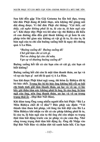 NGƯỜI PHẬT TỬ CẦN BIẾT–TẬP NĂM– CHÁNH PHÁP CỦA ĐỨC THẾ TÔN

Sau khi đến gặp Tôn Giả Gotama ba lần hỏi đạo, trong
khi đức Phật đang đi khất thực, nên không thể giảng nói
dài dòng được. Vì thế đức Phật chỉ thẳng: “Cái biết, cái
thấy, cái nghe không phải là ta, là của ta, là bản ngã của
ta”. Khi được đức Phật trả lời như vậy thì Bàhiya đã hiểu
rõ con đường dẫn đến giải thoát không có gì hơn là các
pháp trên thế gian này không có vật gì là ta, là của ta, là
bản ngã của ta chỉ cần buông xuống biết là ngay đó chứng
quả A La Hán.
“Buông xuống đi! Buông xuống đi!
Chớ giữ làm chi có ích gì.
Thở ra chẳng lại còn chi nữa.
Vạn sự vô thƣờng buông xuống đi”
Buông xuống hết tất cả các bạn còn có cái gì, các bạn có
biết không?
Buông xuống hết chỉ còn là một tâm thanh thản, an lạc và
vô sự các bạn ạ! nơi đó là quả vị A La Hán.
Sau khi được Phật khai ngộ xong, thì hôm ấy Bàhiya đã bị
bò húc chết. Trong lúc bị bò húc ông không bối rối sợ hãi
chỉ bình tỉnh giữ tâm thanh thản, an lạc và vô sự, vì lúc
bấy giờ thân tâm này không phải là ông, là của ông, là bản
ngã của ông, nên ông thanh thản, an lạc và vô sự trong
trạng thái ấy . (Đại Bát Niết Bàn).
Khi đám tang Ông xong nhiều người đến hỏi Phật: “Bà La
Môn Bàhiya chết đi về đâu”? Đức phật xác định: “Với
thành tâm thưa hỏi pháp, với lòng tin bất diệt của Bà La
Môn Bàhiya khi nhận ra tất cả các pháp không phải là ta,
là của ta, là bản ngã của ta thì ông chỉ còn nhận ra trạng
thái tâm bất động trước các ác pháp và các cảm thọ. Nhờ
sống trong trạng thái tâm bất động ấy. Ông đã Nhập vào
Đại Bát Niết Bàn và chấm dứt tái sanh luân hồi. Các bạn
- 113 -

 