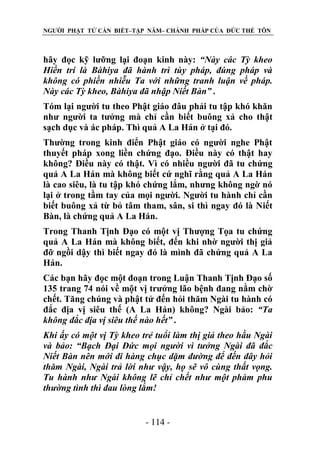 NGƯỜI PHẬT TỬ CẦN BIẾT–TẬP NĂM– CHÁNH PHÁP CỦA ĐỨC THẾ TÔN

hãy đọc kỹ lưỡng lại đoạn kinh này: “Này các Tỳ kheo
Hiền trí là Bàhiya đã hành trì tùy pháp, đúng pháp và
không có phiền nhiễu Ta với những tranh luận về pháp.
Này các Tỳ kheo, Bàhiya đã nhập Niết Bàn” .
Tóm lại người tu theo Phật giáo đâu phải tu tập khó khăn
như người ta tưởng mà chỉ cần biết buông xả cho thật
sạch dục và ác pháp. Thì quả A La Hán ở tại đó.
Thường trong kinh điển Phật giáo có người nghe Phật
thuyết pháp xong liền chứng đạo. Điều này có thật hay
không? Điều này có thật. Vì có nhiều người đã tu chứng
quả A La Hán mà không biết cứ nghĩ rằng quả A La Hán
là cao siêu, là tu tập khó chứng lắm, nhưng không ngờ nó
lại ở trong tầm tay của mọi người. Người tu hành chỉ cần
biết buông xả từ bỏ tâm tham, sân, si thì ngay đó là Niết
Bàn, là chứng quả A La Hán.
Trong Thanh Tịnh Đạo có một vị Thượng Tọa tu chứng
quả A La Hán mà không biết, đến khi nhờ người thị giả
đỡ ngồi dậy thì biết ngay đó là mình đã chứng quả A La
Hán.
Các bạn hãy đọc một đoạn trong Luận Thanh Tịnh Đạo số
135 trang 74 nói về một vị trưởng lão bệnh đang nằm chờ
chết. Tăng chúng và phật tử đến hỏi thăm Ngài tu hành có
đắc địa vị siêu thế (A La Hán) không? Ngài bảo: “Ta
không đắc địa vị siêu thế nào hết” .
Khi ấy có một vị Tỳ kheo trẻ tuổi làm thị giả theo hầu Ngài
và bảo: “Bạch Đại Đức mọi ngƣời vì tƣởng Ngài đã đắc
Niết Bàn nên mới đi hàng chục dặm đƣờng để đến đây hỏi
thăm Ngài, Ngài trả lời nhƣ vậy, họ sẽ vô cùng thất vọng.
Tu hành nhƣ Ngài không lẽ chỉ chết nhƣ một phàm phu
thƣờng tình thì đau lòng lắm!
- 114 -

 