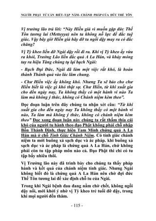 NGƯỜI PHẬT TỬ CẦN BIẾT–TẬP NĂM– CHÁNH PHÁP CỦA ĐỨC THẾ TÔN

Vị trƣởng lão trả lời: “Này Hiền giả vì muốn gặp đức Thế
Tôn tƣơng lai (Metteyya) nên ta không nỗ lực để đắc tuệ
giác. Vậy bây giờ Hiền giả hãy đỡ ta ngồi dậy may ra có đắc
chăng?
Vị Tỳ kheo liền đỡ Ngài dậy rồi đi ra. Khi vị Tỳ kheo ấy vừa
ra khỏi, Trƣởng Lão liền đắc quả A La Hán, và khảy móng
tay ra hiệu Tăng chúng tụ lại bạch Ngài:
- Bạch Đại Đức, Ngài đã làm một việc rất khó, là hoàn
thành Thánh quả vào lúc lâm chung.
- Chƣ Hiền việc ấy không khó. Nhƣng Ta sẽ bảo cho chƣ
Hiền biết là việc gì khó thật sự. Chƣ Hiền, từ khi xuất gia
cho đến ngày nay, Ta không thấy có một hành vi nào Ta
làm mà không ý thức, không có Chánh niệm kèm theo”.
Đọc đoạn luận trên đây chúng ta nhận xét câu: “Từ khi
xuất gia cho đến ngày nay Ta không thấy có một hành vi
nào, Ta làm mà không ý thức, không có chánh niệm kèm
theo” Đọc xong đoạn luận này chúng ta rất thấm thía cái
khó của người tu hành theo đạo Phật không phải chỗ nhập
Bốn Thánh Định, thực hiện Tam Minh chứng quả A La
Hán mà ở chỗ Tỉnh Giác Chánh Niệm. Có tỉnh giác chánh
niệm ta mới buông xả sạch dục và ác pháp. khi buông xả
sạch dục và ác pháp là chứng quả A La Hán, chứ không
phải còn tu tập pháp môn nào cả. Đạo Phật thì chỉ có tu
tập bấy nhiêu thôi.
Vị Trưởng lão này đã trình bày cho chúng ta thấy pháp
hành và kết quả của chánh niệm tỉnh giác. Nhưng Ngài
không biết đó là chứng quả A La Hán nên chờ đợi đức
Thế Tôn tương lai để xác định chỗ tu của Ngài.
Trong khi Ngài bệnh đau đang nằm chờ chết, không ngồi
dậy nổi, mới khởi ý nhờ vị Tỳ kheo trẻ tuổi đỡ dậy, trong
khi mọi người đến thăm.
- 115 -

 