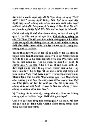 NGƯỜI PHẬT TỬ CẦN BIẾT–TẬP NĂM– CHÁNH PHÁP CỦA ĐỨC THẾ TÔN

Khi khởi ý muốn ngồi dậy, đó là Ngài đang sử dụng “ DỤC
NHƢ Ý TÚC” nhƣng Ngài không biết. Khi đƣợc ngồi dậy
Ngài thấy mình không còn bệnh đau yếu đuối nữa. Ngài
mới biết mình đã chứng quả A La Hán vô lậu. Vì vô lậu nên
tác ý muốn ngồi dậy bệnh liền biến mất và Ngài tự tại ra đi.
Chính chỗ này là chỗ tâm thanh thản, an lạc và vô sự là
quả A La Hán mà có ai ngờ đâu. Khi sử dụng năng lực
của Tứ Thần Túc thì mới biết mình chứng quả A La Hán.
Hoặc có người chỉ thẳng cho ta thì ta mới nhận ra trạng
thái tâm thân thanh thản, an lạc và vô sự là trạng thái
chứng quả A La Hán.
Trong thời đức Phật còn tại thế có nhiều vị Bà La Môn đã
tu tập được tâm thanh thản, an lạc và vô sự. Nhưng không
biết đó là quả A La Hán nên khi nghe đức Phật khai ngộ
thì họ mới nhận ra. Khi đã nhận ra mới biết mình đã
chứng quả A La Hán. Cho nên có những đoạn kinh khi
đức Phật giảng xong là có người chứng quả A La Hán
ngay liền, là vì họ tu tập rất lâu mới chứng đạt được chỗ
tâm Chánh Niệm Tỉnh Giác như vị Trưởng lão trong Luận
Thanh Tịnh Đạo đã nói: “Việc chứng quả A La Hán không
khó, nhƣng Ta sẽ bảo cho chƣ Hiền biết là việc gì khó thật
sự. Chƣ Hiền, từ khi Ta xuất gia cho tới ngày nay, Ta
không thấy có một hành vi nào ta làm mà không ý thức,
không có chánh niệm kèm theo” .
Vị Trưởng lão tu như vậy, sống như vậy, làm sao không
chứng quả A La Hán được. Phải không các bạn? .
Cho nên các bạn đừng hỏi chứng quả A La Hán. Mà hãy
hỏi các bạn có Tỉnh Giác Chánh Niệm trong từng hành
động của các bạn chưa?

- 116 -

 