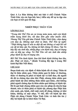 NGƯỜI PHẬT TỬ CẦN BIẾT–TẬP NĂM– CHÁNH PHÁP CỦA ĐỨC THẾ TÔN

Quả A La Hán không khó mà khó ở chỗ Chánh Niệm
Tỉnh Giác xin các bạn hãy lưu ý điều này để sự tu tập của
các bạn có kết quả tốt đẹp.
NHIẾP PHỤC THÂN TÂM
LỜI PHẬT DẠY

“Trong khi Thế Tôn an cƣ trong mùa mƣa, một cơn bệnh
trầm trọng khởi lên, rất đau đớn gần nhƣ muốn chết.
Nhƣng Thế Tôn giữ tâm Chánh Niệm Tỉnh Giác, chịu đựng
cơn đau ấy. Không một chút ta thán. Thế Tôn tự nghĩ:
“Thật không hợp lẽ nếu ta diệt độ mà không có một lời với
các đệ tử hầu cận Ta, không từ biệt chúng Tỳ kheo. Vậy Ta
hãy lấy sức tinh tấn, nhiếp phục cơn bệnh này, duy trì mạng
căn và tiếp tục sống. Và Thế Tôn với sức tinh tấn nhiếp
phục bệnh ấy duy trì mạng căn.
Rồi Thế Tôn lành bệnh. Sau khi lành bệnh không bao lâu,
đức Phật rời khỏi...” (Kinh Trường Bộ tập I trang 582
kinh Đại Bát Niết Bàn).
CHÖ GIẢI:

Đoạn kinh này xác định về thân bệnh rất rõ ràng: Thân tứ
đại là thân nhân quả. Thân nhân quả là thân vô thường,
thân vô thường là phải có bệnh tật và khổ đau, dù người
đó đã tu chứng đạo như đức Phật, nhưng thân nhân quả
phải bệnh tật như những thân nhân quả khác, chứ không
phải người chứng đạo là thân nhân quả không có bệnh tật.
Đó là qui luật chung nhân quả của các pháp do duyên hợp
thành, nên có thân phải có bệnh tật, nhưng đạo Phật làm
chủ sanh, già, bệnh, chết một cách dễ dàng, không có khó
khăn, không có mệt nhọc. Vì thế, đối với bệnh tật đức
Phật chỉ dùng Chánh Niệm Tỉnh Giác và tinh tấn tác ý
đẩy lui bệnh tật ra khỏi thân Tứ Đại.
- 117 -

 