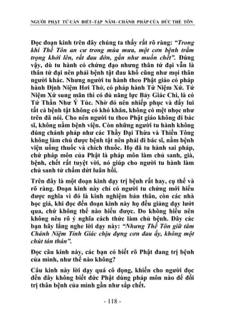 NGƯỜI PHẬT TỬ CẦN BIẾT–TẬP NĂM– CHÁNH PHÁP CỦA ĐỨC THẾ TÔN

Đọc đoạn kinh trên đây chúng ta thấy rất rõ ràng: “Trong
khi Thế Tôn an cƣ trong mùa mƣa, một cơn bệnh trầm
trọng khởi lên, rất đau đớn, gần nhƣ muốn chết”. Đúng
vậy, dù tu hành có chứng đạo nhưng thân tứ đại vẫn là
thân tứ đại nên phải bệnh tật đau khổ cũng như mọi thân
người khác. Nhưng người tu hành theo Phật giáo có pháp
hành Định Niệm Hơi Thở, có pháp hành Tứ Niệm Xứ. Tứ
Niệm Xứ sung mãn thì có đủ năng lực Bảy Giác Chi, là có
Tứ Thần Như Ý Túc. Nhờ đó nên nhiếp phục và đẩy lui
tất cả bệnh tật không có khó khăn, không có mệt nhọc như
trên đã nói. Cho nên người tu theo Phật giáo không đi bác
sĩ, không nằm bệnh viện. Còn những người tu hành không
đúng chánh pháp như các Thầy Đại Thừa và Thiền Tông
không làm chủ được bệnh tật nên phải đi bác sĩ, nằm bệnh
viện uống thuốc và chích thuốc. Họ đã tu hành sai pháp,
chứ pháp môn của Phật là pháp môn làm chủ sanh, già,
bệnh, chết rất tuyệt vời, nó giúp cho người tu hành làm
chủ sanh tử chấm dứt luân hồi.
Trên đây là một đoạn kinh dạy trị bệnh rất hay, cụ thể và
rõ ràng. Đoạn kinh này chỉ có người tu chứng mới hiểu
được nghĩa vì đó là kinh nghiệm bản thân, còn các nhà
học giả, khi đọc đến đoạn kinh này họ đều giảng dạy lướt
qua, chứ không thể nào hiểu được. Do không hiểu nên
không nêu rõ ý nghĩa cách thức làm chủ bệnh. Đây các
bạn hãy lắng nghe lời dạy này: “Nhƣng Thế Tôn giữ tâm
Chánh Niệm Tỉnh Giác chịu đựng cơn đau ấy, không một
chút tán thán”.
Đọc câu kinh này, các bạn có biết rõ Phật đang trị bệnh
của mình, như thế nào không?
Câu kinh này lời dạy quá cô đọng, khiến cho người đọc
đến đây không biết đức Phật dùng pháp môn nào để đối
trị thân bệnh của mình gần như sắp chết.
- 118 -

 