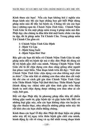 NGƯỜI PHẬT TỬ CẦN BIẾT–TẬP NĂM– CHÁNH PHÁP CỦA ĐỨC THẾ TÔN

Kính thưa các bạn! Nếu các bạn không hỏi ý nghĩa của
đoạn kinh này thì các bạn chẳng bao giờ biết Phật dùng
pháp môn nào để đẩy lui bệnh cả. Chúng tôi xin các bạn
lưu ý những cụm từ. Chánh Niệm Tỉnh Giác. Chánh Niệm
Tỉnh Giác là tên một pháp môn trong 4 pháp môn mà đức
Phật dạy cho chúng ta đầu tiên khi mới bước chân vào đạo
tu tập, đó là pháp môn Tứ Chánh Cần. Trong pháp môn
Tứ Chánh Cần gồm có:
1- Chánh Niệm Tỉnh Giác Định
2 - Định Vô Lậu
3 - Định Sáng Suốt
4 - Định Niệm Hơi Thở
Bây giờ các bạn đã hiểu rõ Chánh Niệm Tỉnh Giác là một
pháp môn đối trị bệnh tật mà ở đây đức Phật đã dùng nó
để trị bệnh gần chết của mình. Nhưng Chánh Niệm Tỉnh
Giác chỉ là để chịu đựng cơn đau cũng giống như người
ôm phao vượt biển. Như đoạn kinh trên đã dạy: “Giữ tâm
Chánh Niệm Tỉnh Giác chịu đựng cơn đau không một chút
ta thán”. Cho nên khi có những cơn đau như dao cắt ruột
thì chỉ còn có cách giữ gìn tâm Chánh Niệm Tỉnh Giác
trên Thân Hành Niệm Nội (hơi thở) hay Thân Hành Ngoại
(hành động tay chân) nhờ giữ tâm tỉnh giác trên thân
hành ta mới chịu đựng được những cơn đau như ai cắt
ruột, bứt gan.
Đối với đạo Phật đây là phương pháp đầu tiên để chiến
thắng giặc sanh tử, giặc bệnh tật và giặc luân hồi. Đối với
những loại giặc này, nếu các bạn không chịu rèn luyện tu
tập cho thuần thục, nhu nhuyến những pháp môn này thì
rất khó cho các bạn chiến thắng chúng.
Kính thưa các bạn! Ở đây đức Phật đã thực hiện các pháp
môn này để trị ngay trên thân bệnh gần chết của mình,
hành động ấy rất rõ ràng và cụ thể nhất trong đoạn kinh
- 119 -

 