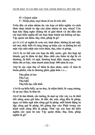NGƯỜI PHẬT TỬ CẦN BIẾT–TẬP NĂM– CHÁNH PHÁP CỦA ĐỨC THẾ TÔN

IV- Chánh niệm
V- Nhiếp phục mọi tham ái ƣu bi trên đời.
Trên đây có năm nhóm từ, các bạn có hiểu nghĩa và cách
thức thực hành tu tập của năm nhóm từ này chưa? Các
bạn hãy lắng nghe chúng tôi sẽ giải thích và chỉ dẫn cho
các bạn hiểu nghĩa để các bạn thực hành mà không sai lạc.
Vậy quán sát thân, thọ, tâm, pháp là gì?
có nghĩa là xem xét, tỉnh thức, không bị mờ mịt,
mê mờ, thấy biết rõ ràng từng sự kiện xảy ra không bỏ sót
một việc nhỏ nhặt nào trên thân, thọ, tâm và pháp.
QUÁN SÁT

là cơ thể của các bạn do đất, nước, gió, lửa hợp lại
thành, goị là thân tứ đại. Bản chất của thân tứ đại là vô
thường, là khổ, vô ngã, thường hoại diệt, mạng sống của
thân chỉ có bảy, tám mươi năm hoặc 100 năm là cao.
THÂN

là các cảm thọ về thân là đau nhức, mỏi; về tâm là
buồn phiền, rầu lo thương ghét, giận hờn v.v…
THỌ

Thọ gồm có ba:
Thọ Lạc
Thọ khổ
Thọ bất lạc, bất khổ.
là sự hiểu biết, sự tư duy, là niệm khởi, là vọng tưởng,
là sự suy tầm, là tầm tứ.
TÂM

là âm thinh, sắc tướng, là mọi sự việc xảy ra, là thời
tiết nắng mưa gió bão, là đất, đá, núi, sông đều là pháp,
ngay cả thân ngũ uẩn cũng gọi là pháp, mỗi hành động tu
tập cũng gọi là pháp, lời giảng dạy của Phật trong các
kinh sách cũng đều là pháp. Như vậy các bạn đã hiểu
nghĩa các cụm từ này Vậy quán thân, thọ, tâm, pháp
nghĩa là gì?
PHÁP

- 12 -

 