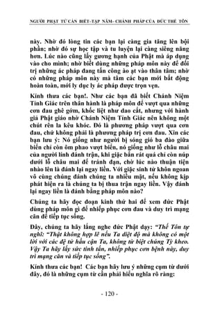 NGƯỜI PHẬT TỬ CẦN BIẾT–TẬP NĂM– CHÁNH PHÁP CỦA ĐỨC THẾ TÔN

này. Nhờ đó lòng tin các bạn lại càng gia tăng lên bội
phần; nhờ đó sự học tập và tu luyện lại càng siêng năng
hơn. Lúc nào cũng lấy gương hạnh của Phật mà áp dụng
vào cho mình; nhờ biết dùng những pháp môn này để đối
trị những ác pháp đang tấn công ào ạt vào thân tâm; nhờ
có những pháp môn này mà tâm các bạn mới bất động
hoàn toàn, mới ly dục ly ác pháp được trọn vẹn.
Kính thưa các bạn!. Như các bạn đã biết Chánh Niệm
Tỉnh Giác trên thân hành là pháp môn để vượt qua những
cơn đau ghê gớm, khốc liệt như dao cắt, nhưng với hành
giả Phật giáo nhờ Chánh Niệm Tỉnh Giác nên không một
chút rên la kêu khóc. Đó là phương pháp vượt qua cơn
đau, chứ không phải là phương pháp trị cơn đau. Xin các
bạn lưu ý: Nó giống như người bị sóng gió ba đào giữa
biển chỉ còn ôm phao vượt biển, nó giống như lỗ châu mai
của người lính đánh trận, khi giặc bắn rát quá chỉ còn núp
dưới lỗ châu mai để tránh đạn, chờ lúc nào thuận tiện
nhào lên là đánh lại ngay liền. Với giặc sinh tử khôn ngoan
vô cùng chúng đánh chúng ta nhiều mặt, nếu không kịp
phát hiện ra là chúng ta bị thua trận ngay liền. Vậy đánh
lại ngay liền là đánh bằng pháp môn nào?
Chúng ta hãy đọc đoạn kinh thứ hai để xem đức Phật
dùng pháp môn gì để nhiếp phục cơn đau và duy trì mạng
căn để tiếp tục sống.
Đây, chúng ta hãy lắng nghe đức Phật dạy: “Thế Tôn tự
nghĩ: “Thật không hợp lẽ nếu Ta diệt độ mà không có một
lời với các đệ tử hầu cận Ta, không từ biệt chúng Tỳ kheo.
Vậy Ta hãy lấy sức tinh tấn, nhiếp phục cơn bệnh này, duy
trì mạng căn và tiếp tục sống”.
Kính thưa các bạn! Các bạn hãy lưu ý những cụm từ dưới
đây, đó là những cụm từ cần phải hiểu nghĩa rõ ràng:
- 120 -

 