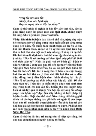 NGƯỜI PHẬT TỬ CẦN BIẾT–TẬP NĂM– CHÁNH PHÁP CỦA ĐỨC THẾ TÔN

“Hãy lấy sức tinh tấn
Nhiếp phục cơn bệnh này
Duy trì mạng căn và tiếp tục sống.”
Cụm từ thứ nhất có nghĩa là hãy lấy sức tinh tấn, tức là
phải siêng năng ôm pháp môn cho thật chặt, không được
lơi lỏng. Như người ôm phao vượt biển.
Ví dụ: Khi thân bị bệnh đau bất cứ chỗ nào, nặng nhẹ mặc
kệ chúng ta hãy cố gắng dựng thân ngồi kiết già sừng sững
đừng nên nằm, rồi nhiếp tâm thanh thản, an lạc và vô sự,
khi tâm thanh thản, an lạc và vô sự thì tâm định trên hơi
thở ra hơi thở vào một cách nhẹ nhàng rõ ràng và cụ thể.
Khi biết tâm đã định trên hơi thở như vậy thì chúng ta tác
ý nhắc: “Thọ là vô thƣờng cái đau bệnh này phải đi khỏi
nơi thân tâm ta” (Nhất là phải chỉ rõ bệnh gì? Bệnh ở
đâu?) Khi tác ý xong câu này thì tiếp tục tác ý câu thứ hai:
“An tịnh thân hành tôi biết tôi hít vô, an tịnh thân hành tôi
biết tôi thở ra”. Khi tác ý xong thì cứ bám cho chặt trong
hơi thở vô, hơi thở ra, ý thức chỉ biết hơi thở vô ra đều
đặn, đừng lưu ý đến bệnh đau, thỉnh thoảng lại tác ý:
“Thọ là vô thƣờng cái thân bệnh này hãy đi! Đi! Đi cho
khỏi thân ta”. Trên đây là phần nhiếp phục cơn bệnh đau
mà trong kinh chỉ nói vắn tắt, khiến cho mọi người khó
hiểu vì lời dạy quá cô đọng: “Ta hãy lấy sức tinh tấn nhiếp
phục cơn bệnh này” đọc đến đây không ai biết pháp trị
bệnh của đức Phật như thế nào? Nếu chúng tôi không giải
thích thì các bạn không bao giờ hiểu rõ nghĩa lý của đoạn
kinh này thì muôn đời đoạn kinh này vẫn khép kín mà các
nhà học giả không bao giờ khám phá ra được. Phải không
các bạn? Đó là pháp môn như lý tác ý và pháp môn Định
Niệm Hơi Thở.
Cụm từ thứ ba là duy trì mạng căn và tiếp tục sống, lời
dạy này cũng làm mọi người không thể hiểu.
- 121 -

 