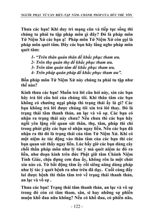 NGƯỜI PHẬT TỬ CẦN BIẾT–TẬP NĂM– CHÁNH PHÁP CỦA ĐỨC THẾ TÔN

Thưa các bạn! Khi duy trì mạng căn và tiếp tục sống thì
chúng ta phải tu tập pháp môn gì đây? Đó là pháp môn
Tứ Niệm Xứ các bạn ạ! Pháp môn Tứ Niệm Xứ còn gọi là
pháp môn quét tâm. Đây các bạn hãy lắng nghe pháp môn
quét tâm:
1- “Trên thân quán thân để khắc phục tham ƣu.
2- Trên thọ quán thọ để khắc phục tham ƣu.
3- Trên tâm quán tâm để khắc phục tham ƣu.
4- Trên pháp quán pháp để khắc phục tham ƣu”.
Bốn pháp môn Tứ Niệm Xứ này chúng ta phải tu tập như
thế nào?
Kính thưa các bạn! Muốn trả lời câu hỏi này, xin các bạn
hãy trả lời câu hỏi của chúng tôi. Khi thân tâm các bạn
không có chướng ngại pháp thì trạng thái ấy là gì? Các
bạn không trả lời được chúng tôi xin trả lời thay. Đó là
trạng thái tâm thanh thản, an lạc và vô sự. Các bạn có
nhận ra trạng thái này chưa? Nếu chưa thì các bạn hãy
ngồi yên lặng rồi quan sát thân, thọ, tâm, pháp thì chỉ
trong phút giây các bạn sẽ nhận ngay liền. Nếu các bạn đã
nhận ra thì đó là trạng thái của tâm Tứ Niệm Xứ. Khi có
một niệm ác tác động vào thân tâm của các bạn thì các
bạn quan sát thấy ngay liền. Lúc bấy giờ các bạn dùng cây
chổi thần pháp môn như lý tác ý mà quét niệm ác đó ra
liền, như đoạn kinh trên đức Phật giữ tâm Chánh Niệm
Tỉnh Giác, chịu đựng cơn đau ấy, không rên la một chút
xíu nào cả. Từ bất động tâm ấy rồi siêng năng dùng pháp
như lý tác ý quét bệnh ra như trên đã dạy. Cuối cùng đẩy
lui được bệnh thì thân tâm trở về trạng thái thanh thản,
an lạc và vô sự .
Thưa các bạn! Trạng thái tâm thanh thản, an lạc và vô sự
trong đó còn có tâm tham, sân, si hay những sự phiền
muộn khổ đau nữa không? Nếu có khổ đau, có phiền não,
- 122 -

 