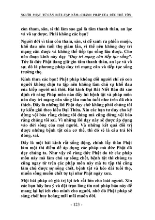 NGƯỜI PHẬT TỬ CẦN BIẾT–TẬP NĂM– CHÁNH PHÁP CỦA ĐỨC THẾ TÔN

còn tham, sân, si thì làm sao gọi là tâm thanh thản, an lạc
và vô sự được. Phải không các bạn?
Người đời vì tâm còn tham, sân, si dễ sanh ra phiền muộn,
khổ đau nên tuổi thọ giảm lần, vì thế nên không duy trì
mạng căn được và không thể tiếp tục sống lâu được. Cho
nên đoạn kinh này dạy “Duy trì mạng căn tiếp tục sống”.
Tức là đức Phật đang giữ gìn tâm thanh thản, an lạc và vô
sự, đó là phương pháp duy trì mạng căn và tiếp tục sống
trường thọ.
Kính thưa các bạn! Phật pháp không dối người chỉ có con
người không chịu tu tập nên không làm chủ sự khổ đau
của kiếp người mà thôi. Bài kinh Đại Bát Niết Bàn đã xác
định rõ ràng Pháp môn nào đẩy lui bệnh tật và pháp môn
nào duy trì mạng căn sống lâu muôn tuổi như trên đã chú
thích. Đây là những lời Phật dạy chứ không phải chúng tôi
tự kiến giải theo kiểu Đại Thừa. Xin các bạn tư duy cho kỹ
đừng vội bảo rằng chúng tôi đúng mà cũng đừng vội bảo
rằng chúng tôi sai. Vì những lời dạy này sẽ được áp dụng
vào đời sống của mọi người. Và những kết quả đối trị
được những bệnh tật của cơ thể, thì đó sẽ là câu trả lời
đúng, sai.
Đây là một bài kinh rất sống động, chính lấy thân Phật
làm một thí điểm để áp dụng các pháp mà đức Phật đã
dạy chúng ta. Như vậy rõ ràng đức Phật do từ các pháp
môn này mà làm chủ sự sống chết, bệnh tật thì chúng ta
cũng ngay từ trên các pháp môn này mà tu tập thì cũng
làm chủ được sự sống chết, bệnh tật và kéo dài tuổi thọ,
muốn sống muốn chết tự tại như Phật ngày xưa.
Một bài pháp có giá trị lợi ích rất lớn cho loài người. Xin
các bạn hãy lưu ý và đặt trọn lòng tin nơi pháp bảo này để
mang lại lợi ích cho mình cho người, nhờ đó Phật pháp sẽ
sáng chói huy hoàng mãi mãi muôn đời.
- 123 -

 
