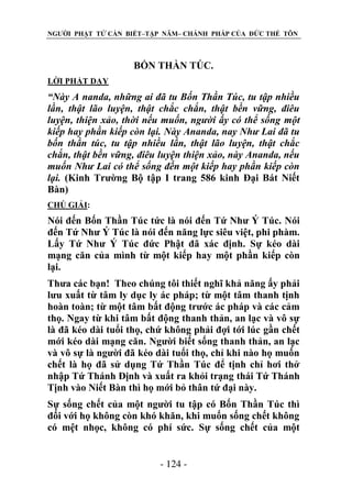 NGƯỜI PHẬT TỬ CẦN BIẾT–TẬP NĂM– CHÁNH PHÁP CỦA ĐỨC THẾ TÔN

BỐN THẦN TÖC.
LỜI PHẬT DẠY

“Này A nanda, những ai đã tu Bốn Thần Túc, tu tập nhiều
lần, thật lão luyện, thật chắc chắn, thật bền vững, điêu
luyện, thiện xảo, thời nếu muốn, ngƣời ấy có thể sống một
kiếp hay phần kiếp còn lại. Này Ananda, nay Nhƣ Lai đã tu
bốn thần túc, tu tập nhiều lần, thật lão luyện, thật chắc
chắn, thật bền vững, điêu luyện thiện xảo, này Ananda, nếu
muốn Nhƣ Lai có thể sống đến một kiếp hay phần kiếp còn
lại. (Kinh Trường Bộ tập I trang 586 kinh Đại Bát Niết
Bàn)
CHÖ GIẢI:

Nói đến Bốn Thần Túc tức là nói đến Tứ Như Ý Túc. Nói
đến Tứ Như Ý Túc là nói đến năng lực siêu việt, phi phàm.
Lấy Tứ Như Ý Túc đức Phật đã xác định. Sự kéo dài
mạng căn của mình từ một kiếp hay một phần kiếp còn
lại.
Thưa các bạn! Theo chúng tôi thiết nghĩ khả năng ấy phải
lưu xuất từ tâm ly dục ly ác pháp; từ một tâm thanh tịnh
hoàn toàn; từ một tâm bất động trước ác pháp và các cảm
thọ. Ngay từ khi tâm bất động thanh thản, an lạc và vô sự
là đã kéo dài tuổi thọ, chứ không phải đợi tới lúc gần chết
mới kéo dài mạng căn. Người biết sống thanh thản, an lạc
và vô sự là người đã kéo dài tuổi thọ, chỉ khi nào họ muốn
chết là họ đã sử dụng Tứ Thần Túc để tịnh chỉ hơi thở
nhập Tứ Thánh Định và xuất ra khỏi trạng thái Tứ Thánh
Tịnh vào Niết Bàn thì họ mới bỏ thân tứ đại này.
Sự sống chết của một người tu tập có Bốn Thần Túc thì
đối với họ không còn khó khăn, khi muốn sống chết không
có mệt nhọc, không có phí sức. Sự sống chết của một
- 124 -

 