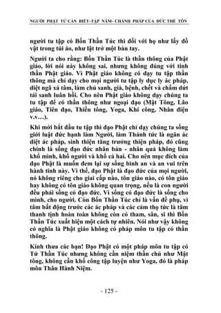 NGƯỜI PHẬT TỬ CẦN BIẾT–TẬP NĂM– CHÁNH PHÁP CỦA ĐỨC THẾ TÔN

người tu tập có Bốn Thần Túc thì đối với họ như lấy đồ
vật trong túi áo, như lật trở một bàn tay.
Người ta cho rằng: Bốn Thần Túc là thần thông của Phật
giáo, lời nói này không sai, nhưng không đúng với tinh
thần Phật giáo. Vì Phật giáo không có dạy tu tập thần
thông mà chỉ dạy cho mọi người tu tập ly dục ly ác pháp,
diệt ngã xả tâm, làm chủ sanh, già, bệnh, chết và chấm dứt
tái sanh luân hồi. Cho nên Phật giáo không dạy chúng ta
tu tập để có thần thông như ngoại đạo (Mật Tông, Lão
giáo, Tiên đạo, Thiền tông, Yoga, Khí công, Nhân điện
v.v…).
Khi mới bắt đầu tu tập thì đạo Phật chỉ dạy chúng ta sống
giới luật đức hạnh làm Người, làm Thánh tức là ngăn ác
diệt ác pháp, sinh thiện tăng trưởng thiện pháp, đó cũng
chính là sống đạo đức nhân bản - nhân quả không làm
khổ mình, khổ người và khổ cả hai. Cho nên mục đích của
đạo Phật là muốn đem lại sự sống bình an và an vui trên
hành tinh này. Vì thế, đạo Phật là đạo đức của mọi người,
nó không riêng cho giai cấp nào, tôn giáo nào, có tôn giáo
hay không có tôn giáo không quan trọng, nếu là con người
đều phải sống có đạo đức. Vì sống có đạo đức là sống cho
mình, cho người. Còn Bốn Thần Túc chỉ là vấn đề phụ, vì
tâm bất động trước các ác pháp và các cảm thọ tức là tâm
thanh tịnh hoàn toàn không còn có tham, sân, si thì Bốn
Thần Túc xuất hiện một cách tự nhiên. Nói như vậy không
có nghĩa là Phật giáo không có pháp môn tu tập có thần
thông.
Kính thưa các bạn! Đạo Phật có một pháp môn tu tập có
Tứ Thần Túc nhưng không cần niệm thần chú như Mật
tông, không cần khổ công tập luyện như Yoga, đó là pháp
môn Thân Hành Niệm.
- 125 -

 