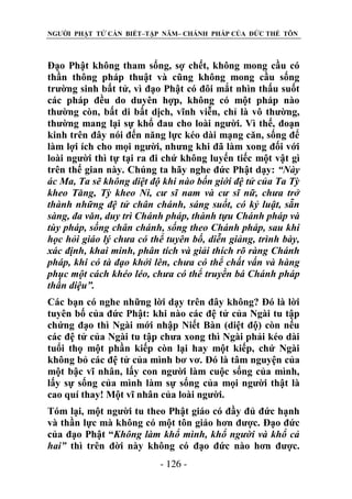 NGƯỜI PHẬT TỬ CẦN BIẾT–TẬP NĂM– CHÁNH PHÁP CỦA ĐỨC THẾ TÔN

Đạo Phật không tham sống, sợ chết, không mong cầu có
thần thông pháp thuật và cũng không mong cầu sống
trường sinh bất tử, vì đạo Phật có đôi mắt nhìn thấu suốt
các pháp đều do duyên hợp, không có một pháp nào
thường còn, bất di bất dịch, vĩnh viễn, chỉ là vô thường,
thường mang lại sự khổ đau cho loài người. Vì thế, đoạn
kinh trên đây nói đến năng lực kéo dài mạng căn, sống để
làm lợi ích cho mọi người, nhưng khi đã làm xong đối với
loài người thì tự tại ra đi chứ không luyến tiếc một vật gì
trên thế gian này. Chúng ta hãy nghe đức Phật dạy: “Này
ác Ma, Ta sẽ không diệt độ khi nào bốn giới đệ tử của Ta Tỳ
kheo Tăng, Tỳ kheo Ni, cƣ sĩ nam và cƣ sĩ nữ, chƣa trở
thành những đệ tử chân chánh, sáng suốt, có kỷ luật, sẵn
sàng, đa văn, duy trì Chánh pháp, thành tựu Chánh pháp và
tùy pháp, sống chân chánh, sống theo Chánh pháp, sau khi
học hỏi giáo lý chƣa có thể tuyên bố, diễn giảng, trình bày,
xác định, khai minh, phân tích và giải thích rõ ràng Chánh
pháp, khi có tà đạo khởi lên, chƣa có thể chất vấn và hàng
phục một cách khéo léo, chƣa có thể truyền bá Chánh pháp
thần diệu”.
Các bạn có nghe những lời dạy trên đây không? Đó là lời
tuyên bố của đức Phật: khi nào các đệ tử của Ngài tu tập
chứng đạo thì Ngài mới nhập Niết Bàn (diệt độ) còn nếu
các đệ tử của Ngài tu tập chưa xong thì Ngài phải kéo dài
tuổi thọ một phần kiếp còn lại hay một kiếp, chứ Ngài
không bỏ các đệ tử của mình bơ vơ. Đó là tâm nguyện của
một bậc vĩ nhân, lấy con người làm cuộc sống của mình,
lấy sự sống của mình làm sự sống của mọi người thật là
cao quí thay! Một vĩ nhân của loài người.
Tóm lại, một người tu theo Phật giáo có đầy đủ đức hạnh
và thần lực mà không có một tôn giáo hơn được. Đạo đức
của đạo Phật “Không làm khổ mình, khổ ngƣời và khổ cả
hai” thì trên đời này không có đạo đức nào hơn được.
- 126 -

 