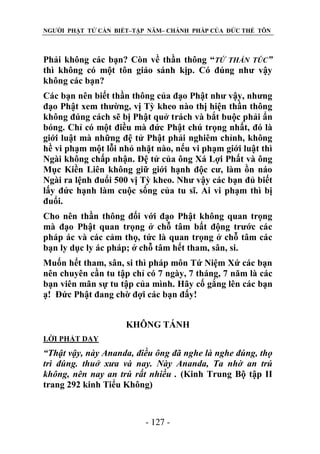 NGƯỜI PHẬT TỬ CẦN BIẾT–TẬP NĂM– CHÁNH PHÁP CỦA ĐỨC THẾ TÔN

Phải không các bạn? Còn về thần thông “TỨ THẦN TÚC”
thì không có một tôn giáo sánh kịp. Có đúng như vậy
không các bạn?
Các bạn nên biết thần thông của đạo Phật như vậy, nhưng
đạo Phật xem thường, vị Tỳ kheo nào thị hiện thần thông
không đúng cách sẽ bị Phật quở trách và bắt buộc phải ẩn
bóng. Chỉ có một điều mà đức Phật chú trọng nhất, đó là
giới luật mà những đệ tử Phật phải nghiêm chỉnh, không
hề vi phạm một lỗi nhỏ nhặt nào, nếu vi phạm giới luật thì
Ngài không chấp nhận. Đệ tử của ông Xá Lợi Phất và ông
Mục Kiền Liên không giữ giới hạnh độc cư, làm ồn náo
Ngài ra lệnh đuổi 500 vị Tỳ kheo. Như vậy các bạn đủ biết
lấy đức hạnh làm cuộc sống của tu sĩ. Ai vi phạm thì bị
đuổi.
Cho nên thần thông đối với đạo Phật không quan trọng
mà đạo Phật quan trọng ở chỗ tâm bất động trước các
pháp ác và các cảm thọ, tức là quan trọng ở chỗ tâm các
bạn ly dục ly ác pháp; ở chỗ tâm hết tham, sân, si.
Muốn hết tham, sân, si thì pháp môn Tứ Niệm Xứ các bạn
nên chuyên cần tu tập chỉ có 7 ngày, 7 tháng, 7 năm là các
bạn viên mãn sự tu tập của mình. Hãy cố gắng lên các bạn
ạ! Đức Phật đang chờ đợi các bạn đấy!
KHÔNG TÁNH
LỜI PHẬT DẠY

“Thật vậy, này Ananda, điều ông đã nghe là nghe đúng, thọ
trì đúng. thuở xƣa và nay. Này Ananda, Ta nhờ an trú
không, nên nay an trú rất nhiều . (Kinh Trung Bộ tập II
trang 292 kinh Tiểu Không)

- 127 -

 