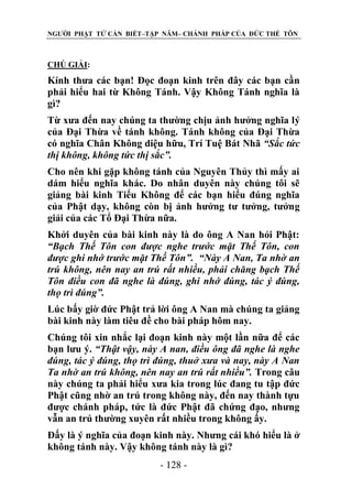 NGƯỜI PHẬT TỬ CẦN BIẾT–TẬP NĂM– CHÁNH PHÁP CỦA ĐỨC THẾ TÔN

CHÖ GIẢI:

Kính thưa các bạn! Đọc đoạn kinh trên đây các bạn cần
phải hiểu hai từ Không Tánh. Vậy Không Tánh nghĩa là
gì?
Từ xưa đến nay chúng ta thường chịu ảnh hưởng nghĩa lý
của Đại Thừa về tánh không. Tánh không của Đại Thừa
có nghĩa Chân Không diệu hữu, Trí Tuệ Bát Nhã “Sắc tức
thị không, không tức thị sắc”.
Cho nên khi gặp không tánh của Nguyên Thủy thì mấy ai
dám hiểu nghĩa khác. Do nhân duyên này chúng tôi sẽ
giảng bài kinh Tiểu Không để các bạn hiểu đúng nghĩa
của Phật dạy, không còn bị ảnh hưởng tư tưởng, tưởng
giải của các Tổ Đại Thừa nữa.
Khởi duyên của bài kinh này là do ông A Nan hỏi Phật:
“Bạch Thế Tôn con đƣợc nghe trƣớc mặt Thế Tôn, con
đƣợc ghi nhớ trƣớc mặt Thế Tôn”. “Này A Nan, Ta nhờ an
trú không, nên nay an trú rất nhiều, phải chăng bạch Thế
Tôn điều con đã nghe là đúng, ghi nhớ đúng, tác ý đúng,
thọ trì đúng”.
Lúc bấy giờ đức Phật trả lời ông A Nan mà chúng ta giảng
bài kinh này làm tiêu đề cho bài pháp hôm nay.
Chúng tôi xin nhắc lại đoạn kinh này một lần nữa để các
bạn lưu ý. “Thật vậy, này A nan, điều ông đã nghe là nghe
đúng, tác ý đúng, thọ trì đúng, thuở xƣa và nay, này A Nan
Ta nhờ an trú không, nên nay an trú rất nhiều”. Trong câu
này chúng ta phải hiểu xưa kia trong lúc đang tu tập đức
Phật cũng nhờ an trú trong không này, đến nay thành tựu
được chánh pháp, tức là đức Phật đã chứng đạo, nhưng
vẫn an trú thường xuyên rất nhiều trong không ấy.
Đấy là ý nghĩa của đoạn kinh này. Nhưng cái khó hiểu là ở
không tánh này. Vậy không tánh này là gì?
- 128 -

 