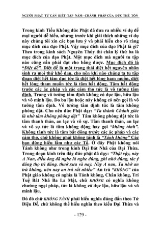 NGƯỜI PHẬT TỬ CẦN BIẾT–TẬP NĂM– CHÁNH PHÁP CỦA ĐỨC THẾ TÔN

Trong kinh Tiểu Không đức Phật đã đưa ra nhiều ví dụ để
mọi người dễ hiểu, nhưng trước khi giải thích những ví dụ
này chúng tôi xin các bạn lưu ý và phải hiểu cho rõ ràng
mục đích của đạo Phật. Vậy mục đích của đạo Phật là gì?
Theo trong kinh sách Nguyên Thủy thì chân lý thứ ba là
mục đích của đạo Phật. Một mục đích mà người tu tập
nào cũng cần phải đạt cho bằng được. Mục đích đó là
“Diệt đế”. Diệt đế là một trạng thái diệt hết nguyên nhân
sinh ra mọi thứ khổ đau, cho nên khi nào chúng ta tu tập
đoạn diệt hết tâm dục tức là diệt hết lòng ham muốn, diệt
hết lòng tham muốn tức là tâm bất động. Tâm bất động
trước các ác pháp và các cảm thọ tức là vô tướng tâm
định. Trong vô tướng tâm định không có dục lậu, hữu lậu
và vô minh lậu. Do ba lậu hoặc này không có nên gọi là vô
tướng tâm định. Vô tướng tâm định tức là tâm không
phóng dật. Cho nên đức Phật dạy: “Ta thành Chánh giác
là nhờ tâm không phóng dật” Tâm không phóng dật tức là
tâm thanh thản, an lạc và vô sự. Tâm thanh thản, an lạc
và vô sự tức là tâm không động hay gọi “không tánh”.
Không tánh tức là tâm bất động trước các ác pháp và các
cảm thọ, chứ không phải không tánh là “Tánh không” Các
bạn đừng hiểu lầm như các Tổ. Ở đây Phật không nói
Tánh không như trong kinh Đại Bát Nhã của Đại Thừa.
Trong đoạn kinh trên đây đức phật đã dạy: “Thật vậy, này
A Nan, điều ông đã nghe là nghe đúng, ghi nhớ đúng, tác ý
đúng thọ trì đúng. thuở xƣa và nay. Này A nan, Ta nhờ an
trú không, nên nay an trú rất nhiều” An trú “KHÔNG” của
Phật giáo không có nghĩa là Tánh không, Chân không, Trí
Tuệ Bát Nhã Ba La Mật, chữ KHÔNG có nghĩa không
chướng ngại pháp, tức là không có dục lậu, hữu lậu và vô
minh lậu.
Dó đó chữ KHÔNG TÁNH phải hiểu nghĩa đúng đắn theo Tứ
Diệu Đế, chứ không thể hiểu nghĩa theo kiểu Đại Thừa và
- 129 -

 