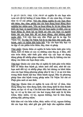 NGƯỜI PHẬT TỬ CẦN BIẾT–TẬP NĂM– CHÁNH PHÁP CỦA ĐỨC THẾ TÔN

I- QUÁN THÂN, THỌ, TÂM, PHÁP có nghĩa là các bạn nên
xem xét rất kỹ lưỡng về toàn thân, về các cảm thọ, về toàn
tâm và về các pháp. Nói cho đúng nghĩa là các bạn theo
dõi thân, thọ, tâm, pháp của các bạn đang hoạt động theo
nghiệp lực nhân quả. Nếu sự hoạt động ấy bị tác động làm
khổ các bạn và người khác thì các bạn ngăn và diệt, còn sự
hoạt động ấy đem lại sự bình an cho các bạn và người
khác thì các bạn hãy để nó hoạt động, chứ không phải
ngăn diệt. Với việc làm này đức Phật gọi là tu tập Tứ
Niệm Xứ. Tu tập Tứ Niệm Xứ là tu tập làm chủ sanh, già,
bệnh, chết và chấm dứt luân hồi. Vậy các bạn hãy học và
tu tập về các phần trên thân, thọ, tâm và pháp
Thứ nhất: Quán thân có nghĩa là luôn luôn tỉnh giác trên
thân, biết rõ thân có xảy ra những cảm thọ gì, ở đâu, chỗ
nào trên thân, nhờ tỉnh giác như vậy các bạn sử dụng
đúng pháp để nhiếp phục những cảm thọ ấy không còn tác
động vào thân các bạn được nữa.
Thứ hai: Quán các cảm thọ có nghĩa là tỉnh giác trên thân
biết rõ thân đau bệnh gì, nhức mỏi chỗ nào, nhờ đó các
bạn mới đối trị và nhiếp phục đẩy lui chúng ra khỏi thân
của các bạn bằng phương pháp như lý tác ý và an trú tâm
trong thân hành nội hay thân hành ngoại. Đây là phương
pháp làm chủ bệnh trong pháp môn Tứ Niệm Xứ chỉ có
Phật giáo mới có mà thôi.
Thứ ba: Quán tâm có nghĩa là xem rất kỹ về tâm, tâm
đang động hay tâm đang tịnh, tâm đang tịnh là tâm thanh
thản, an lạc và vô sự. Còn khi nào tâm mất thanh thản, an
lạc và vô sự là tâm rơi vào hai trạng thái một là bị hôn
trầm, thùy miên, vô ký, ngoan không; hai là tâm đang
phóng dật, phóng niệm.
Khi tâm rơi vào hôn trầm, thùy miên vô ký, ngoan không
thì các bạn hãy nhớ giữ gìn giới luật cho nghiêm chỉnh
- 13 -

 