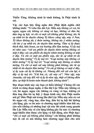 NGƯỜI PHẬT TỬ CẦN BIẾT–TẬP NĂM– CHÁNH PHÁP CỦA ĐỨC THẾ TÔN

Thiền Tông. Không tánh là tánh không, là Phật tánh là
sai.
Vậy các bạn hãy lắng nghe đức Phật định nghĩa chữ
không tánh: “Ví nhƣ lầu đài Lộc Mẫu này không có voi, bò
ngựa, ngựa cái, không có vàng và bạc, không có đàn bà,
đàn ông tụ hội, và chỉ có một cái không phải không, tức là
sự nhất trí do duyên chúng Tỳ kheo; cũng vậy, này A Nan,
Tỳ kheo không tác ý thôn tƣởng, không tác ý nhân tƣởng,
chỉ tác ý sự nhất trí, do duyên lâm tƣởng. Tâm vị ấy đƣợc
thích thú, hân hoan, an trú hƣớng đến lâm tƣởng. Vị ấy tuệ
tri nhƣ sau: “cái ƣu phiền do duyên thôn tƣởng không có
mặt ở đây; các ƣu phiền do duyên nhân tƣởng không có mặt
ở đây. Và chỉ có một ƣu phiền này, tức là sự nhất trí do
duyên lâm tƣởng” Vị ấy tuệ tri: “Loại tƣởng này không có
thôn tƣởng” Vị ấy tuệ tri: “Loại tƣởng này không có nhân
tƣởng. Và chỉ có một cái này không phải không, tức là sự
nhất trí do duyên lâm tƣởng” Và cái gì không có mặt ở đây,
vị ấy xem cái ấy là không có. Nhƣng đối với cái còn lại, ở
đây vị ấy tuệ tri: “Cái kia có, cái này có”. Nhƣ vậy, này
Ananda, cái này đối với vị ấy là nhƣ vậy, thật có không điên
đảo, sự thật là hoàn toàn thanh tịnh, không tánh”.
Đọc đoạn kinh này các bạn có hiểu không? Chúng tôi xin
trích ra từng đoạn ngắn, ở lầu đài Lộc Mẫu này không có
voi, bò ngựa, ngựa cái, không có vàng và bạc, không có
đàn ông đàn bà tụ hội, ý đoạn kinh này đức Phật muốn
nói gì? Đức Phật nói trong lầu đài Lộc Mẫu này nếu có voi
bò ngựa cái, vàng bạc, đàn ông, đàn bà tụ hội thì không
yên lặng, gây ra ồn náo và chướng ngại khiến tâm bất an,
còn nếu không có những loại vặt này thì cảnh xung quanh
lầu Lộc Mẫu này sẽ yên lặng không gây ồn náo và chướng
ngại khiến tâm được yên lặng và bất động, nên Phật dạy:
“chỉ có một cái không phải không” cái không phải không
này là cái có mà không làm chướng ngại tâm cho nên
- 130 -

 