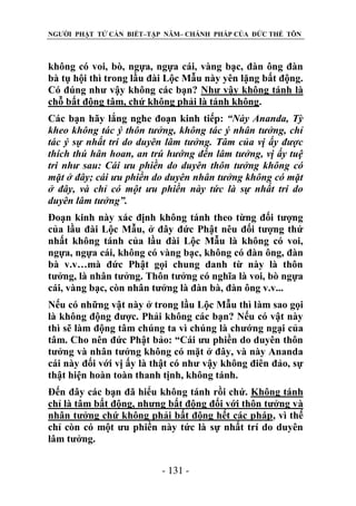 NGƯỜI PHẬT TỬ CẦN BIẾT–TẬP NĂM– CHÁNH PHÁP CỦA ĐỨC THẾ TÔN

không có voi, bò, ngựa, ngựa cái, vàng bạc, đàn ông đàn
bà tụ hội thì trong lầu đài Lộc Mẫu này yên lặng bất động.
Có đúng như vậy không các bạn? Như vậy không tánh là
chỗ bất động tâm, chứ không phải là tánh không.
Các bạn hãy lắng nghe đoạn kinh tiếp: “Này Ananda, Tỳ
kheo không tác ý thôn tƣởng, không tác ý nhân tƣởng, chỉ
tác ý sự nhất trí do duyên lâm tƣởng. Tâm của vị ấy đƣợc
thích thú hân hoan, an trú hƣớng đến lâm tƣởng, vị ấy tuệ
tri nhƣ sau: Cái ƣu phiền do duyên thôn tƣởng không có
mặt ở đây; cái ƣu phiền do duyên nhân tƣởng không có mặt
ở đây, và chỉ có một ƣu phiền này tức là sự nhất trí do
duyên lâm tƣởng”.
Đoạn kinh này xác định không tánh theo từng đối tượng
của lầu đài Lộc Mẫu, ở đây đức Phật nêu đối tượng thứ
nhất không tánh của lầu đài Lộc Mẫu là không có voi,
ngựa, ngựa cái, không có vàng bạc, không có đàn ông, đàn
bà v.v…mà đức Phật gọi chung danh từ này là thôn
tưởng, là nhân tưởng. Thôn tưởng có nghĩa là voi, bò ngựa
cái, vàng bạc, còn nhân tưởng là đàn bà, đàn ông v.v...
Nếu có những vật này ở trong lầu Lộc Mẫu thì làm sao gọi
là không động được. Phải không các bạn? Nếu có vật này
thì sẽ làm động tâm chúng ta vì chúng là chướng ngại của
tâm. Cho nên đức Phật bảo: “Cái ưu phiền do duyên thôn
tưởng và nhân tưởng không có mặt ở đây, và này Ananda
cái này đối với vị ấy là thật có như vậy không điên đảo, sự
thật hiện hoàn toàn thanh tịnh, không tánh.
Đến đây các bạn đã hiểu không tánh rồi chứ. Không tánh
chỉ là tâm bất động, nhưng bất động đối với thôn tưởng và
nhân tưởng chứ không phải bất động hết các pháp, vì thế
chỉ còn có một ưu phiền này tức là sự nhất trí do duyên
lâm tưởng.
- 131 -

 