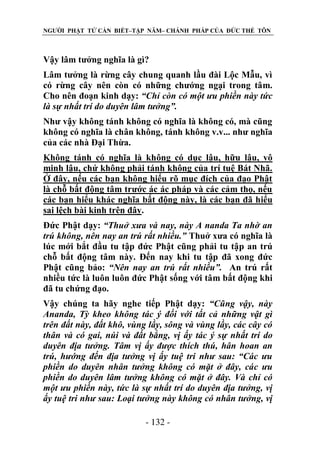 NGƯỜI PHẬT TỬ CẦN BIẾT–TẬP NĂM– CHÁNH PHÁP CỦA ĐỨC THẾ TÔN

Vậy lâm tưởng nghĩa là gì?
Lâm tưởng là rừng cây chung quanh lầu đài Lộc Mẫu, vì
có rừng cây nên còn có những chướng ngại trong tâm.
Cho nên đoạn kinh dạy: “Chỉ còn có một ƣu phiền này tức
là sự nhất trí do duyên lâm tƣởng”.
Như vậy không tánh không có nghĩa là không có, mà cũng
không có nghĩa là chân không, tánh không v.v... như nghĩa
của các nhà Đại Thừa.
Không tánh có nghĩa là không có dục lậu, hữu lậu, vô
minh lậu, chứ không phải tánh không của trí tuệ Bát Nhã.
Ở đây, nếu các bạn không hiểu rõ mục đích của đạo Phật
là chỗ bất động tâm trước ác ác pháp và các cảm thọ, nếu
các bạn hiểu khác nghĩa bất động này, là các bạn đã hiểu
sai lệch bài kinh trên đây.
Đức Phật dạy: “Thuở xƣa và nay, này A nanda Ta nhờ an
trú không, nên nay an trú rất nhiều.” Thuở xưa có nghĩa là
lúc mới bắt đầu tu tập đức Phật cũng phải tu tập an trú
chỗ bất động tâm này. Đến nay khi tu tập đã xong đức
Phật cũng bảo: “Nên nay an trú rất nhiều”. An trú rất
nhiều tức là luôn luôn đức Phật sống với tâm bất động khi
đã tu chứng đạo.
Vậy chúng ta hãy nghe tiếp Phật dạy: “Cũng vậy, này
Ananda, Tỳ kheo không tác ý đối với tất cả những vật gì
trên đất này, đất khô, vùng lầy, sông và vùng lầy, các cây có
thân và có gai, núi và đất bằng, vị ấy tác ý sự nhất trí do
duyên địa tƣởng. Tâm vị ấy đƣợc thích thú, hân hoan an
trú, hƣớng đến địa tƣởng vị ấy tuệ tri nhƣ sau: “Các ƣu
phiền do duyên nhân tƣởng không có mặt ở đây, các ƣu
phiền do duyên lâm tƣởng không có mặt ở đây. Và chỉ có
một ƣu phiền này, tức là sự nhất trí do duyên địa tƣởng, vị
ấy tuệ tri nhƣ sau: Loại tƣởng này không có nhân tƣởng, vị
- 132 -

 