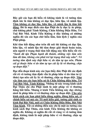NGƯỜI PHẬT TỬ CẦN BIẾT–TẬP NĂM– CHÁNH PHÁP CỦA ĐỨC THẾ TÔN

Bây giờ các bạn đã hiểu rõ không tánh là vô tướng tâm
định tức là tâm không có dục lậu, hữu lậu, vô minh lậu.
Tâm không có dục lậu, hữu lậu, vô minh lậu là tâm bất
động. Đó là mục đích của đạo Phật do ly dục ly ác pháp,
chứ không phải Tánh Không, Chân Không Diệu Hữu, Trí
Tuệ Bát Nhã. Kinh Tiểu Không ở đây không có những
nghĩa đó xin các bạn chớ hiểu lầm, làm lệch ý nghĩa của
Phật pháp.
Khi tâm bất động như trên đã nói thì không có dục lậu,
hữu lậu, vô minh lậu thì tâm được giải thoát hoàn toàn,
nên người ở trạng thái tâm bất động này liền hiểu rất rõ:
“Sanh đã tận Phạm hạnh đã thành, những việc làm nên
làm đã làm, không còn phải trở lại trạng thái này nữa”. Vô
tƣớng tâm định này thật hữu vi, do tâm tự tạo nên. Phàm
cái gì thuộc hữu vi do tâm tự tạo cái ấy là vô thƣờng, chịu
sự đoạn diệt.”
Đọc đến đoạn kinh này các bạn thấy đức Phật đã xác định
rất rõ vô tướng tâm định vẫn là pháp hữu vi do tâm tư (ý
thức) tạo nên cái ấy là vô thường, chịu sự đoạn diệt. Như
vậy làm sao các bạn hiểu nó là Chân Không diệu hữu, Trí
Tuệ Bát Nhã, Tánh Không. Những từ này trong kinh sách
Đại Thừa chỉ cho Phật tánh là một pháp vô vi thường
hằng bất biến. Nhưng ở kinh Tiểu Không này dạy không
tánh là pháp hữu vi vô thường chịu sự đoạn diệt. Cho nên
kinh sách các bạn phải hiểu đúng nghĩa, đừng hiểu sai, vì
chính hiểu sai mà các Tổ mới kiến giải, tưởng giải sinh ra
kinh Đại Bát Nhã, mới có Chân Không Diệu Hữu, Bát Nhã
Tâm Kinh. Tất cả những điều này chỉ là một ảo tưởng của
kinh sách Đại Thừa, còn kinh Tiểu Không thì không có
nghĩa đó. Không có nghĩa đó rất rõ ràng vì vô tướng tâm
định, không tánh là một pháp hữu vi vô thường, chịu sự
đoạn diệt.
- 134 -

 