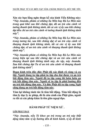 NGƯỜI PHẬT TỬ CẦN BIẾT–TẬP NĂM– CHÁNH PHÁP CỦA ĐỨC THẾ TÔN

Xin các bạn lắng nghe đoạn kế của kinh Tiểu Không này:
“Này Ananda, phàm có những Sa Môn hay Bà La Môn nào
trong quá khứ sau khi chứng đạt, đã an trú cứu cánh vô
tƣớng thanh tịnh không tánh, tất cả các vị ấy sau khi chứng
đạt đều chỉ an trú cứu cánh vô tƣớng thanh tịnh không tánh
này”.
“Này Ananda, phàm có những Sa Môn hay Bà La Môn nào
trong tƣơng lai, sau khi chứng đạt sẽ an trú cứu cánh vô
thƣợng thanh tịnh không tánh, tất cả các vị ấy sau khi
chứng đạt, sẽ an trú cứu cánh vô thƣợng thanh tịnh không
tánh này”.
“Này Ananda phàm có những Sa Môn hay Bà La Môn nào
trong hiện tại sau khi chứng đạt và an trú cứu cánh vô
thƣợng thanh tịnh không tánh này, do vậy, này Ananda.
Sau khi chứng đạt Ta sẽ an trú cứu cánh vô thƣợng thanh
tịnh không tánh”.
Đoạn kinh trên đây đức Phật đã xác định rõ ràng và cụ
thể. Người đang tu tập phải tu tập cho đạt được và an trú
bất động tâm này. Người đã tu tập xong thì luôn luôn an
trú bất động tâm này. Người sẽ tu tập là phải hướng đến
an trú bất động tâm này. Và đức Phật đã tu tập xong Ngài
cũng đang an trú bất động tâm này.
Tóm lại không tánh tức là tâm bất động. Tâm bất động là
tâm ly dục ly ác pháp, đó là cứu cánh của Phật giáo, ngoài
ra tất cả các pháp khác là tôn giáo ngoại đạo.
HÀNH PHÁP TỨ NIỆM XỨ .
LỜI PHẬT DẠY

“Này Ananda, nếu Tỳ kheo an trú trong an trú này (bất
động tâm) tâm vị ấy hƣớng đến đi kinh hành, vị ấy đi kinh
- 135 -

 