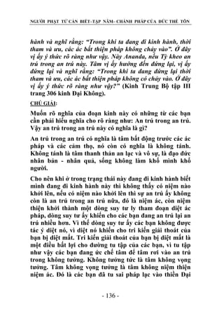NGƯỜI PHẬT TỬ CẦN BIẾT–TẬP NĂM– CHÁNH PHÁP CỦA ĐỨC THẾ TÔN

hành và nghĩ rằng: “Trong khi ta đang đi kinh hành, thời
tham và ƣu, các ác bất thiện pháp không chảy vào”. Ở đây
vị ấy ý thức rõ ràng nhƣ vậy. Này Ananda, nếu Tỳ kheo an
trú trong an trú này. Tâm vị ấy hƣớng đến đứng lại, vị ấy
đứng lại và nghĩ rằng: “Trong khi ta đang đứng lại thời
tham và ƣu, các ác bất thiện pháp không có chảy vào. Ở đây
vị ấy ý thức rõ ràng nhƣ vậy?” (Kinh Trung Bộ tập III
trang 306 kinh Đại Không).
CHÖ GIẢI:

Muốn rõ nghĩa của đoạn kinh này có những từ các bạn
cần phải hiểu nghĩa cho rõ ràng như: An trú trong an trú.
Vậy an trú trong an trú này có nghĩa là gì?
An trú trong an trú có nghĩa là tâm bất động trước các ác
pháp và các cảm thọ, nó còn có nghĩa là không tánh.
Không tánh là tâm thanh thản an lạc và vô sự, là đạo đức
nhân bản - nhân quả, sống không làm khổ mình khổ
người.
Cho nên khi ở trong trạng thái này đang đi kinh hành biết
mình đang đi kinh hành này thì không thấy có niệm nào
khởi lên, nếu có niệm nào khởi lên thì sự an trú ấy không
còn là an trú trong an trú nữa, đó là niệm ác, còn niệm
thiện khởi thành một dòng suy tư ly tham đoạn diệt ác
pháp, dòng suy tư ấy khiến cho các bạn đang an trú lại an
trú nhiều hơn. Vì thế dòng suy tư ấy các bạn không được
tác ý diệt nó, vì diệt nó khiến cho tri kiến giải thoát của
bạn bị diệt mất. Tri kiến giải thoát của bạn bị diệt mất là
một điều bất lợi cho đường tu tập của các bạn, vì tu tập
như vậy các bạn đang ức chế tâm để tâm rơi vào an trú
trong không tưởng. Không tưởng tức là tâm không vọng
tưởng. Tâm không vọng tưởng là tâm không niệm thiện
niệm ác. Đó là các bạn đã tu sai pháp lạc vào thiền Đại
- 136 -

 