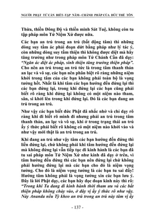 NGƯỜI PHẬT TỬ CẦN BIẾT–TẬP NĂM– CHÁNH PHÁP CỦA ĐỨC THẾ TÔN

Thừa, thiền Đông Độ và thiền minh Sát Tuệ, không còn tu
tập pháp môn Tứ Niệm Xứ được nữa.
Các bạn an trú trong an trú (bất động tâm) thì những
dòng suy tầm ác phải đoạn dứt bằng pháp như lý tác ý,
còn những dòng suy tầm thiện thì không được diệt mà hãy
tăng trưởng như trong pháp môn Tứ Chánh Cần đã dạy:
“Ngăn ác diệt ác pháp, sinh thiện tăng trƣởng thiện pháp”.
Cho nên an trú trong an trú tức là trong tâm thanh thản
an lạc và vô sự, các bạn nên phân biệt rõ ràng những niệm
khởi trong tâm của các bạn không phải toàn bộ là vọng
tưởng hết. Nhất là khi tâm các bạn hướng đến đứng lại thì
các bạn đứng lại, trong khi đứng lại các bạn cũng phải
biết rõ ràng khi đứng lại không có một niệm nào tham,
sân, si khởi lên trong khi đứng lại. Đó là các bạn đang an
trú trong an trú.
Như vậy các bạn biết đức Phật đã nhắc nhở và chỉ dạy rõ
ràng khi đi biết rõ mình đi nhưng phải an trú trong tâm
thanh thản, an lạc và vô sự, khi ở trong trạng thái an trú
ấy ý thức phải biết rõ không có một niệm nào khởi vào và
như vậy mới thật là an trú trong an trú.
Khi đang an trú như vậy tâm các bạn hướng đến đứng thì
liền đứng lại, chứ không phải khi tâm hướng đến đứng lại
mà không đứng lại vẫn tiếp tục đi kinh hành là các bạn đã
tu sai pháp môn Tứ Niệm Xứ như kinh đã dạy ở trên, vì
tâm hướng đến đứng thì các bạn nên đứng lại chứ không
phải hướng đứng lại mà các bạn cho đó là niệm vọng
tưởng. Cho đó là niệm vọng tưởng là các bạn tu sai đấy!
Hướng tâm không phải là vọng tưởng xin các bạn lưu ý.
Đây là lời Phật dạy, các bạn hãy đọc đoạn kinh này thì rõ:
“Trong khi Ta đang đi kinh hành thời tham ƣu và các bất
thiện pháp không chảy vào, ở đây vị ấy ý thức rõ nhƣ vậy.
Này Ananda nếu Tỳ kheo an trú trong an trú này tâm vị ấy
- 137 -

 