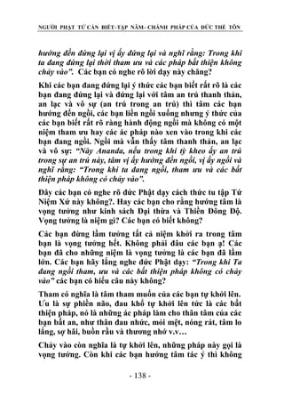 NGƯỜI PHẬT TỬ CẦN BIẾT–TẬP NĂM– CHÁNH PHÁP CỦA ĐỨC THẾ TÔN

hƣớng đến đứng lại vị ấy đứng lại và nghĩ rằng: Trong khi
ta đang đứng lại thời tham ƣu và các pháp bất thiện không
chảy vào”. Các bạn có nghe rõ lời dạy này chăng?
Khi các bạn đang đứng lại ý thức các bạn biết rất rõ là các
bạn đang đứng lại và đứng lại với tâm an trú thanh thản,
an lạc và vô sự (an trú trong an trú) thì tâm các bạn
hướng đến ngồi, các bạn liền ngồi xuống nhưng ý thức của
các bạn biết rất rõ ràng hành động ngồi mà không có một
niệm tham ưu hay các ác pháp nào xen vào trong khi các
bạn đang ngồi. Ngồi mà vẫn thấy tâm thanh thản, an lạc
và vô sự: “Này Ananda, nếu trong khi tỳ kheo ấy an trú
trong sự an trú này, tâm vị ấy hƣớng đến ngồi, vị ấy ngồi và
nghĩ rằng: “Trong khi ta đang ngồi, tham ƣu và các bất
thiện pháp không có chảy vào”.
Đây các bạn có nghe rõ đức Phật dạy cách thức tu tập Tứ
Niệm Xứ này không?. Hay các bạn cho rằng hướng tâm là
vọng tưởng như kinh sách Đại thừa và Thiền Đông Độ.
Vọng tưởng là niệm gì? Các bạn có biết không?
Các bạn đừng lầm tưởng tất cả niệm khởi ra trong tâm
bạn là vọng tưởng hết. Không phải đâu các bạn ạ! Các
bạn đã cho những niệm là vọng tưởng là các bạn đã lầm
lớn. Các bạn hãy lắng nghe đức Phật dạy: “Trong khi Ta
đang ngồi tham, ƣu và các bất thiện pháp không có chảy
vào” các bạn có hiểu câu này không?
Tham có nghĩa là tâm tham muốn của các bạn tự khởi lên.
Ưu là sự phiền não, đau khổ tự khởi lên tức là các bất
thiện pháp, nó là những ác pháp làm cho thân tâm của các
bạn bất an, như thân đau nhức, mỏi mệt, nóng rát, tâm lo
lắng, sợ hãi, buồn rầu và thương nhớ v.v…
Chảy vào còn nghĩa là tự khởi lên, những pháp này gọi là
vọng tưởng. Còn khi các bạn hướng tâm tác ý thì không
- 138 -

 