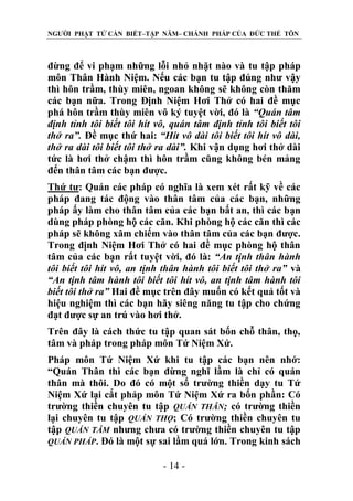 NGƯỜI PHẬT TỬ CẦN BIẾT–TẬP NĂM– CHÁNH PHÁP CỦA ĐỨC THẾ TÔN

đừng để vi phạm những lỗi nhỏ nhặt nào và tu tập pháp
môn Thân Hành Niệm. Nếu các bạn tu tập đúng như vậy
thì hôn trầm, thùy miên, ngoan không sẽ không còn thăm
các bạn nữa. Trong Định Niệm Hơi Thở có hai đề mục
phá hôn trầm thùy miên vô ký tuyệt vời, đó là “Quán tâm
định tỉnh tôi biết tôi hít vô, quán tâm định tỉnh tôi biết tôi
thở ra”. Đề mục thứ hai: “Hít vô dài tôi biết tôi hít vô dài,
thở ra dài tôi biết tôi thở ra dài”. Khi vận dụng hơi thở dài
tức là hơi thở chậm thì hôn trầm cũng không bén mảng
đến thân tâm các bạn được.
Thứ tư: Quán các pháp có nghĩa là xem xét rất kỹ về các
pháp đang tác động vào thân tâm của các bạn, những
pháp ấy làm cho thân tâm của các bạn bất an, thì các bạn
dùng pháp phòng hộ các căn. Khi phòng hộ các căn thì các
pháp sẽ không xâm chiếm vào thân tâm của các bạn được.
Trong định Niệm Hơi Thở có hai đề mục phòng hộ thân
tâm của các bạn rất tuyệt vời, đó là: “An tịnh thân hành
tôi biết tôi hít vô, an tịnh thân hành tôi biết tôi thở ra” và
“An tịnh tâm hành tôi biết tôi hít vô, an tịnh tâm hành tôi
biết tôi thở ra” Hai đề mục trên đây muốn có kết quả tốt và
hiệu nghiệm thì các bạn hãy siêng năng tu tập cho chứng
đạt được sự an trú vào hơi thở.
Trên đây là cách thức tu tập quan sát bốn chỗ thân, thọ,
tâm và pháp trong pháp môn Tứ Niệm Xứ.
Pháp môn Tứ Niệm Xứ khi tu tập các bạn nên nhớ:
“Quán Thân thì các bạn đừng nghĩ lầm là chỉ có quán
thân mà thôi. Do đó có một số trường thiền dạy tu Tứ
Niệm Xứ lại cắt pháp môn Tứ Niệm Xứ ra bốn phần: Có
trường thiền chuyên tu tập QUÁN THÂN; có trường thiền
lại chuyên tu tập QUÁN THỌ; Có trường thiền chuyên tu
tập QUÁN TÂM nhưng chưa có trường thiền chuyên tu tập
QUÁN PHÁP. Đó là một sự sai lầm quá lớn. Trong kinh sách
- 14 -

 